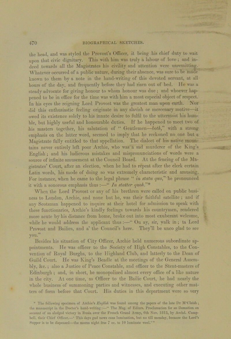 the head, and was styled the Provost’s Officer, it being liis chief duty to wait upon that civic dignitary. This with him was truly a labour of love ; and in- deed towards all the Magistrates his civility and attention were unremitting. Whatever occurred of a public nature, during their absence, was sure to be marie known to them by a note in the hand-writing of this devoted servant, at all hours of the day, and frequently before they had risen out of bed. He was a steady advocate for giving honour to whom honour was due ; and whoever hap- pened to be in office for the time was with him a most especial object of respect. In his eyes the reigning Lord Provost was the greatest man upon earth. Nor did this enthusiastic feeling originate in any slavish or mercenary motive—it owed its existence solely to his innate desire to fulfil to the uttermost his hum- ble, but highly useful and honourable duties. If he happened to meet two of his masters together, his salutation of “ Gentlemen—both, with a strong emphasis on the latter word, seemed to imply that he reckoned no one but a Magistrate fully entitled to that appellation. The dialect of his native moun- tains never entirely left poor Archie, who was a sad murderer of the King’s English ; and his ludicrous mistakes and mispronunciations of words were a source of infinite amusement at the Council Board. At the fencing of the Ma- gistrates’ Court, after an election, when he had to repeat after the clerk certain Latin words, his mode of doing so was extremely characteristic and amusing. For instance, when he came to the legal phrase “ in statu quo he pronounced it with a sonorous emphasis thus :—“ In staffer quoh.* When the Lord Provost or any of his brethren were called on public busi- ness to London, Archie, and none but he, was their faithful satellite ; and if any Scotsman happened to inquire at their hotel for admission to speak with these functionaries, Archie’s kindly feelings towards his countrymen, rendered more acute by his distance from home, broke out into most exuberant welcome, while he would address the applicant thus:—“ Ou ay, sir, walk in; ta Lord Provost and Bailies, and a’ the Council’s here. They’ll be unco glad to see V) you. Besides his situation of City Officer, Archie held numerous subordinate ap- pointments. He was officer to the Society of High Constables, to the Con- vention of Royal Burghs, to the Highland Club, and latterly to the Dean of Guild Court. He was King’s Beadle at the meetings of the General Assem- bly, &c.; also a Justice of Peace Constable, and officer to the Stent-masters of Edinburgh ; and, in short, he monopolized almost every office of a like nature in the city. At one time, as Officer to the Bailie Court, he had nearly the whole business of summoning parties and witnesses, and executing other mat- ters of form before that Court. His duties in this department were so very * The following specimen of Archie’s English was found among the papers of the late Dr M‘Cleish ^ the manuscript in the Doctor’s hand-writing:—u The Mag. of Edinrs. Proclamation for an ilumation on account of an aledged victory in Kusia over the French Grand Army, 6th Nov. 1813, by Archd. Camp- bell. their Chief Officer.—k This days gud news caus lumination, but no till monday, because the Lord's Supper is to be dispensed—the morns night frac 7 oc. to 10 luminatc weel.’ ”