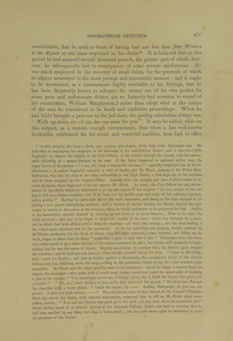 considerable, that lie used to boast of having had not less than four Writers to the Signet at one time employed as his clerks.* Tt is believed that at this period he had amassed several thousand pounds, the greater part of which, how- ever, he subsequently lost in consequence of some private misfortunes. He was much employed in the recovery of small debts, for the proceeds of which he always accounted in the most prompt and honourable manner; and it ought •to be mentioned, as a circumstance highly creditable to his feelings, that he has been frequently known to advance the money out of his own pocket for some poor and unfortunate debtor, (as we formerly had occasion to record of his countryman, William Macpherson,) rather than adopt what in the nature of the case he considered to be harsh and vindictive proceedings. When he had fairly brought a prisoner to the jail-door, his parting valediction always was, “ Walk up stairs, sir—I can dae nae mair for you.” It may be added, while on this subject, as a curious enough circumstance, that when a late well-known bookseller, celebrated for his social and convivial qualities, then high in office * Archie actually did keep a clerk, and a queer, mis-shapen, little body John Dairy in pie was. He had often to accompany his employer in the discharge of his multifarious duties ; and it was not a little laughable to observe the dignity of the City Officer, as he walked through the streets, with his amanu- ensis following at a proper distance in the rear. If the latter happened to approach rather near, the angry frown of his master—“ I say, sir, keep a respectable distance !”—speedily reminded him of his in- advertence.—A rather laughable anecdote is told of Archie and Mr Black, surgeon of the Police Esta- blishment, who had his shop at the time referred-to in the High Street, a few steps up, in the premises east of those occupied by the Journal Office. Among other tax receipts put into Archie's hands to re- cover payment, there happened to be two against Mr Black. As usual, the City Officer set out, accom- panied by his clerk, whom he instructed to go up and inquire if the surgeon “ had any answer to the twa papers left on a former occasion ; for if he had not, he would come and carry off his cukinawy (ipecacu- anha) pottles /” Having no particular favour for such customers, and being at the time engaged in ad- justing a new patent electrifying machine, with a battery of twelve bottles, the Doctor desired the mes- senger to return in the course of ten minutes, when he would endeavour to be prepared for him. Archie, in the meanwhile, amused himself by walking up and down at no great distance. True to his time, the clerk returned ; and just as he began to shake the handle of the door—which was fastened by a chain, and to which had been affixed a wire from the machine—off went the battery ; and the first landing of the unfortunate attendant was on the pavement. As lie lay sprawling and gasping, Archie, assisted by Mr'Shade, seedsman, (in the front of whose shop the affair occurred,) came forward, and lifting up the clerk, began to abuse him for being “ trunk like a peast at that time o’ day.” Dalrymple soon recovered, and endeavoured to give some account of the curious sensation he felt; but Archie still persisted in main- taining that he was the worse of liquor. Rightly calculating on another visit, the Doctor again charged the machine ; and he had scarcely done so, when Archie himself was at the door. “ Come in Mr Camp- bell ” cried the Doctor; and just as Archie applied to the handle, the unexpected shock of the electric battery sent him headlong down the steps, rolling on the pavement, where he lay for a few minutes quite insensible. Mr Shade and the clerk speedily came to his assistance; and as he began to recover from his stupor, the seedsman—who spoke with a horrid nasal twang—could not resist the opportunity of cracking a jest at his expense. “ You sometimes accuse me ot liking a glass, but 1 think the Doctor has given you a tumbler /” “ No, sir,” cried Archie, as soon as he had recovered his speech, “ He shoot me through the shoulder with a horse pistol. I heard the report, by . Laddie, Dalrymple, do you sec ony plood ? I take you both witness . The occurrence soon became known in the Council Chamber. Next day one of the clerks, with affected seriousness, requested him to call on Mr Black about some trifling matter. “ You and the Doctor may paith go to the tevil; do you want me to be murdered, sir ?” Never having heard of an electric battery at the Rannocli College, Archie was hard to convince that he had been assailed by any thing else than a horse pistol ; and he could never again be persuaded to enter the premises of the Doctor.