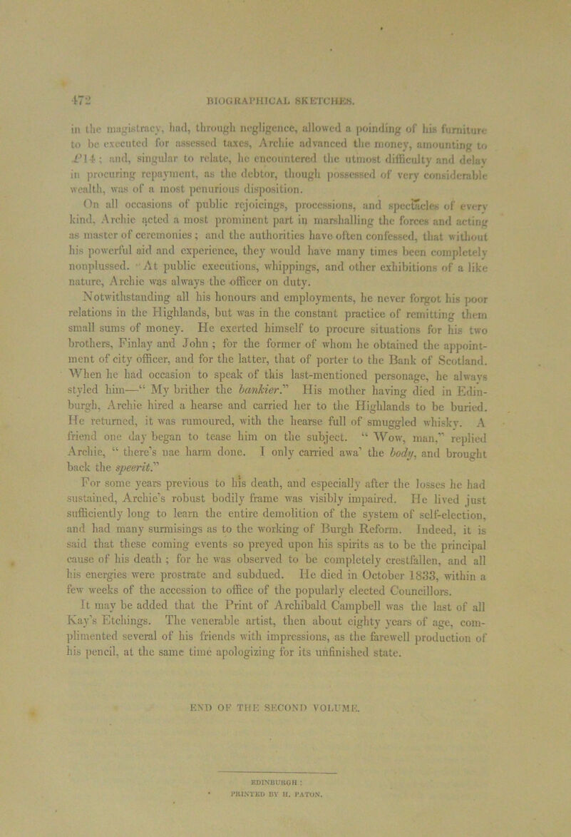 in the magistracy, had, through negligence, allowed a poinding of his furniture to be executed for assessed taxes, Archie advanced the money, amounting to Pi 4; and, singular to relate, he encountered the utmost difficulty and delay in procuring repayment, as the debtor, though possessed of very considerable wealth, was of a most penurious disposition. On all occasions of public rejoicings, processions, and spectacles of every kind, Archie acted a most prominent part in marshalling the forces and acting as master of ceremonies; and the authorities have often confessed, that without his powerful aid and experience, they would have many times been completely nonplussed. At public executions, whippings, and other exhibitions of a like nature, Archie was always the -officer on duty. Notwithstanding all his honours and employments, he never forgot his poor relations in the Highlands, but was in the constant practice of remitting them small sums of money. He exerted himself to procure situations for his two brothers, Finlay and John; for the former of whom lie obtained the appoint- ment of city officer, and for the latter, that of porter to the Bank of Scotland. When lie had occasion to speak of this last-mentioned personage, he ahvavs styled him—“ My blither the lankier.’''' His mother having died in Edin- burgh, Archie hired a liearse and carried her to the Highlands to be buried. He returned, it was rumoured, with the hearse full of smuggled whisky. A friend one day began to tease him on the subject. “ Wow, man,” replied Archie, “ there’s nae harm done. I only carried awa’ the body, and brought back the speerit For some years previous to his death, and especially after the losses he had sustained, Archie’s robust bodily frame was visibly impaired. He lived just sufficiently long to learn the entire demolition of the system of self-election, and had many surmisings as to the working of Burgh Reform. Indeed, it is said that these coming events so preyed upon his spirits as to be the principal cause of his death ; for he was observed to be completely crestfallen, and all his energies were prostrate and subdued. He died in October 1833, within a fexv weeks of the accession to office of the popularly elected Councillors. It may be added that the Print of Archibald Campbell was the last of all Kay’s Etchings. The venerable artist, then about eighty years of age, com- plimented several of his friends with impressions, as the farewell production of his pencil, at the same time apologizing for its unfinished state. END OE THE SECOND VOLUME. EDINBURGH : PRINTED BY H. PATUN.