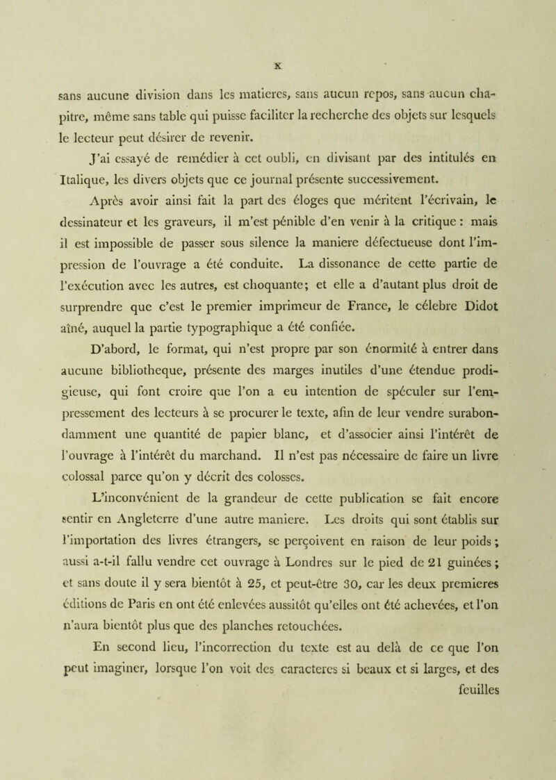 sans aucune division dans les matières, sans aucun repos, sans aucun cha- pitre, même sans table qui puisse faciliter la recherche des objets sur lesquels le lecteur peut désirer de revenir. J’ai essayé de remédier à cet oubli, en divisant par des intitulés en Italique, les divers objets que ce journal présente successivement. Après avoir ainsi fait la part des éloges que méritent l’écrivain, le dessinateur et les graveurs, il m’est pénible d’en venir à la critique : mais il est impossible de passer sous silence la maniéré défectueuse dont l’im- pression de l’ouvrage a été conduite. La dissonance de cette partie de l’exécution avec les autres, est choquante; et elle a d’autant plus droit de surprendre que c’est le premier imprimeur de France, le célébré Didot aîné, auquel la partie typographique a été confiée. D’abord, le format, qui n’est propre par son énormité à entrer dans aucune bibliothèque, présente des marges inutiles d’une étendue prodi- gieuse, qui font croire que l’on a eu intention de spéculer sur l’em- pressement des lecteurs à se procurer le texte, afin de leur vendre surabon- damment une quantité de papier blanc, et d’associer ainsi l’intérêt de l’ouvrage à l’intérêt du marchand. Il n’est pas nécessaire de faire un livre colossal parce qu’on y décrit des colosses. L’inconvénient de la grandeur de cette publication se fait encore sentir en Angleterre d’une autre maniéré. Les droits qui sont établis sur l’importation des livres étrangers, se perçoivent en raison de leur poids ; aussi a-t-il fallu vendre cet ouvrage à Londres sur le pied de 21 guinées ; et sans doute il y sera bientôt à 25, et peut-être 30, car les deux premières éditions de Paris en ont été enlevées aussitôt qu’elles ont été achevées, et l’on n’aura bientôt plus que des planches retouchées. En second lieu, l’incorrection du texte est au delà de ce que l’on peut imaginer, lorsque l’on voit des caractères si beaux et si larges, et des feuilles