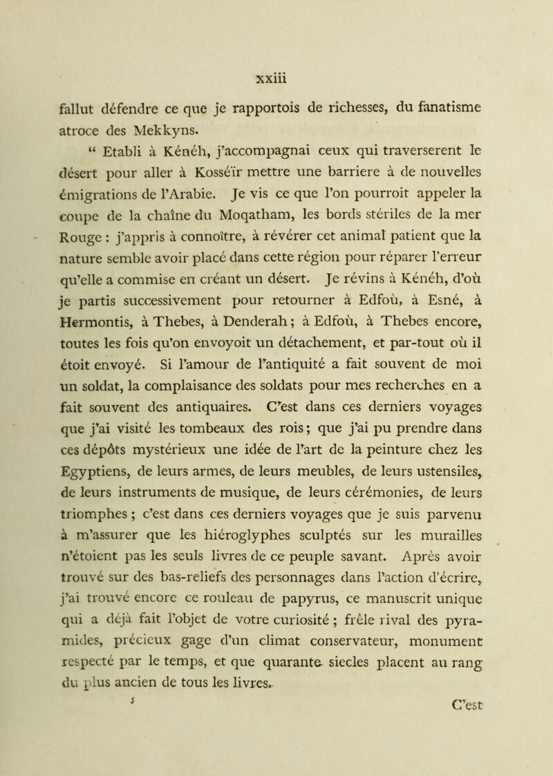 fallut défendre ce que je rapportois de richesses, du fanatisme atroce des Mekkyns. “ Etabli à Kénéh, j’accompagnai ceux qui traversèrent le désert pour aller à Kosséïr mettre une barrière à de nouvelles émigrations de l’Arabie. Je vis ce que l’on pourroit appeler la coupe de la chaîne du Moqatham, les bords stériles de la mer Rouge : j’appris à connoître, à révérer cet animal patient que la nature semble avoir placé dans cette région pour réparer l’erreur qu’elle a commise en créant un désert. Je révins à Kénéh, d’où je partis successivement pour retourner à Edfou, à Esné, à Hermontis, à Thebes, à Denderah ; à Edfoù, à Thebes encore, toutes les fois qu’on envoyoit un détachement, et par-tout où il étoit envoyé. Si l’amour de l’antiquité a fait souvent de moi un soldat, la complaisance des soldats pour mes recherches en a fait souvent des antiquaires. C’est dans ces derniers voyages que j’ai visité les tombeaux des rois ; que j’ai pu prendre dans ces dépôts mystérieux une idée de l’art de la peinture chez les Egyptiens, de leurs armes, de leurs meubles, de leurs ustensiles, de leurs instruments de musique, de leurs cérémonies, de leurs triomphes ; c’est dans ces derniers voyages que je suis parvenu à m’assurer que les hiéroglyphes sculptés sur les murailles n’étoient pas les seuls livres de ce peuple savant. Après avoir trouvé sur des bas-reliefs des personnages dans l’action d’écrire, j’ai trouvé encore ce rouleau de papyrus, ce manuscrit unique qui a déjà fait l’objet de votre curiosité ; frêle rival des pyra- mides, précieux gage d’un climat conservateur, monument respecté par le temps, et que quarante- siècles placent au rang du plus ancien de tous les livres.. 5 C’est