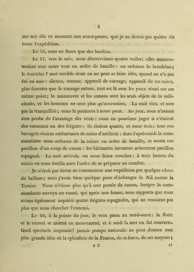 me mit dès ce moment aux avant-postes, que je ne devois pas quitter de toute l’expédition. Le 1<5, nous ne fîmes que des bordées. Le 17, vers le soir, nous découvrîmes quatre voiles; elles manœu- vraient sous notre vent en ordre de bataille : on ordonna le branlebas ; le branlebas ! mot terrible dont on ne peut se faire idée, quand on n’a pas été en mer : silence, terreur, appareil de carnage, appareil de ses suites, plus funestes que le carnage même, tout est là sous les yeux réuni sur un même point ; la manœuvre et les canons sont les seuls objets de la solli- citude, et les hommes ne sont plus qu’accessoires. La nuit vint, et non pas la tranquillité; nous la passâmes à notre poste. Au jour, nous n’avions rien perdu de l’avantage des vents : nous ne pouvions juger si c’étoient des vaisseaux ou des frégates ; ils étoient quatre, et nous trois ; tous nos bas-agrès étoient embarrassés de trains d’artillerie : dans l’après-midi la com- mandante nous ordonna de la suivre en ordre de bataille, et assura son pavillon d’un coup de canon ; les bâtiments inconnus arborèrent pavillon espagnol. La nuit arrivoit, on nous laissa coucher : à trois heures du matin on nous éveilla avec l’ordre de se préparer au combat. Je n’étois pas fâche de commencer une expédition par quelque chose de brillant; mais j’avois bien quelque peur d’échanger le Nil contre la Tamise. Nous n’étions plus qu’à une portée de canon, lorsque la com- mandante envoya un canot, qui après une heure, nous rapporta que nous avions également inquiété quatre Irégates espagnoles, qui ne venoient pas plus que nous chercher l’ennemi. Le 20, à la pointe du jour, le vent passa au nord-ouest : la flotte et le convoi se mirent en mouvement, et à midi la mer en fut couverte». Quel spectacle imposant ! jamais pompe nationale ne peut donner une plus grande idée de la splendeur de la France, de sa force, de ses moyens ; B 2 et