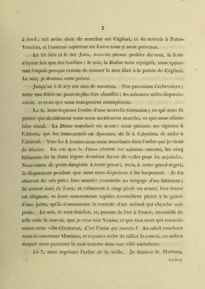 i à bord ; cct ordre était de marcher sur Càgliari, et de revenir à Porto- Vecchio, si l’ennemi supérieur en forces nous y avoit prévenus. Le 31 Mai et le 1er Juin, nous ne pûmes profiter du vent, la flotte n’ayant fait que des bordées : le soir, la Badine nous rejoignit, nous appor- tant l’espoir presque certain de trouver la mer libre à la pointe de Cagliari. Le soir, je dessinai cette pointe. Jusqu’au 5 il n’y eut rien de nouveau. Nos provisions s’achevoicnt ; notre eau fétide ne pouvoit plus être chauffée ; les animaux utiles disparois-, soient, et ceux qui nous mangeoient centuploicnt. Le 6, nous reçûmes l’ordre d’une nouvelle formation ; ce qui nous fit penser que décidément nous nous mettions en marche, et que nous allions faire canal. La Dumc marchoit en avant: nous passions scs signaux à Y Alceste, qui les transmettait au Spartiate, de là à Y Aquilon, et enfin à Y Amiral. Vers les 8 heures nous nous trouvâmes dans l’ordre que je viens de décrire. F.n ras qnr b Titane chassât un vaisseau ennemi, les cinq bâtiments de la flotte légère dévoient forcer de voiles pour les rejoindre. Nous vimes de petits dauphins à notre proue ; mais, à notre grand regret, ils disparurent pendant que nous nous disposions à les harponner. Je les observai de très près ; leur marche ressemble au tangage d’un bâtiment ; ils sortent ainsi de l’eau, et s’élancent à vingt pieds en avant; leur forme est élégante, et leurs mouvements rapides ressemblent plutôt à la gaieté d’une joûte, qu’ils n’annoncent la voracité d’un animal qui cherche une proie. Le soir, le vent fraîchit, et, passant de l’est à l’ouest, rassembla de telle sorte le convoi, que je crus voir Venise, et que tous ceux qui connois- soient cette ville s’écrieront, C’est Venise qui marche ! Au soleil couchant nous découvrîmes Martimo, et reçûmes ordre de rallier le convoi, au milieu duquel nous passâmes- la nuit comme dans une ville ambulante. Le 7, nous reprimes l’ordre de la veille. Je dessinai le Martimo, rocher