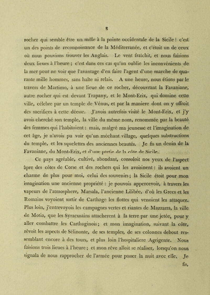 rocher qui semble être un môle à la pointe occidentale de la Sicile : c’est un des points de reconnoissance de la Méditerranée, et c’étoit un de ceux où nous pouvions trouver les Anglais. Le vent fraîchit, et nous faisions deux lieues à l’heure ; c’est dans ces cas qu’on oublie les inconvénients de la mer pour ne voir que l’avantage d’en faire l’agent d’une marche de qua- rante mille hommes, sans halte ni relais. A une heure, nous étions parle travers de Martimo, à une lieue de ce rocher, découvrant la Favaniane, autre rocher qui est devant Trapany, et le Mont-Erix, qui domine cette ville, célébré par un temple de Vénus, et par la maniéré dont on y offroit des sacrifices à cette déesse. J’avois autrefois visité le Mont-Erix, et j’y avois cherché son temple, la ville du même nom, renommée par la beauté des femmes qui l’habitoient : mais, malgré ma jeunesse et l’imagination de cet âge, je n’avois pu voir qu’un méchant village, quelques substructions du temple, et les squelettes des anciennes beautés. Je fis un dessin de la Favaniane, du Mont-Erix, et d’une pnrbp dp la rôfp de Sirile. Ce pays agréable, cultivé, abondant, consoloit nos yeux de l’aspect âpre des côtes de Corse et des rochers qui les avoisinent : ils avoient un charme de plus pour moi, celui des souvenirs ; la Sicile étoit pour mon imagination une ancienne propriété : je pouvois appercevoir, à travers les vapeurs de l’atmosphere, Marsala, l’ancienne Lilibée, d’où les Grecs et les Romains voyoient sortir de Carthage les flottes qui venoient les attaquer. Plus loin, j’entrevoyois les campagnes vertes et riantes de Mazzarra, la ville de Motia, que les Syracusains attachèrent à la terre par une jetée, pour y aller combattre les Carthaginois ; et mon imagination, suivant la côte, revoit les aspects de Sélinonte, de ses temples, de ses colonnes debout res- semblant encore à des tours, et plus loin l’hospitaliere Agrigente. Nous faisions trois lieues à l’heure ; et mon rêve alloit se réaliser, lorsqu’on nous signala de nous rapprocher de l’armée pour passer la nuit avec elle. Je fis.