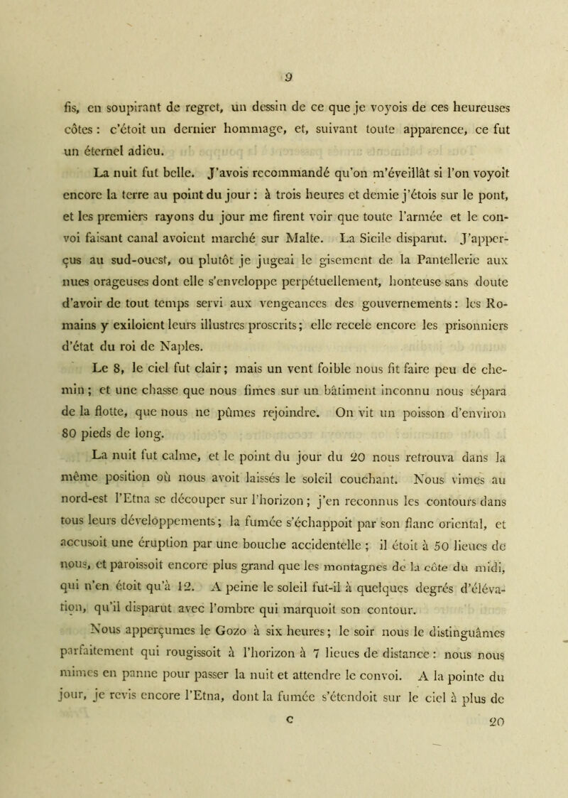fis, en soupirant de regret, un dessin de ce que je voyois de ces heureuses côtes : c’étoit un dernier hommage, et, suivant toute apparence, ce fut un étemel adieu. La nuit fut belle. J’avois recommandé qu’on m’éveillât si l’on voyoit encore la terre au point du jour : à trois heures et demie j’étois sur le pont, et les premiers rayons du jour me firent voir que toute l’armée et le con- voi faisant canal avoient marché sur Malte. La Sicile disparut. J’apper- çus au sud-ouest, ou plutôt je jugeai le gisement de la Pantellerie aux nues orageuses dont elle s’enveloppe perpétuellement, honteuse sans doute d’avoir de tout temps servi aux vengeances des gouvernements : les Ro- mains y exiloient leurs illustres proscrits; elle recele encore les prisonniers d’état du roi de Naples. Le 8, le ciel fut clair; mais un vent foible nous fit faire peu de che- min ; et une chasse que nous fîmes sur un bâtiment inconnu nous sépara de la flotte, que nous ne pûmes rejoindre. On vit un poisson d’environ 80 pieds de long. La nuit lut calme, et le point du jour du 20 nous retrouva dans la même position ou nous avoit laissés le soleil couchant. Nous vîmes au nord-est 1 Etna se découper sur l'horizon; j’en reconnus les contours dans tous leurs développements ; la turnée s’échappoit par son flanc oriental, et accusoit une éruption par une bouche accidentelle ; il étoit à 50 lieues de nous, et paioissoit encore plus grand que les montagnes de la côte du midi, qui n’en étoit qu’à 12. A peine le soleil fut-il à quelques degrés d’éléva- tion, qu’il disparut avec l’ombre qui marquoit son contour. Nous apperçumes le Gozo à six heures; le soir nous le distinguâmes parfaitement qui rougissoit à l’horizon à 7 lieues de distance : nous nous mimes en panne pour passer la nuit et attendre le convoi. A la pointe du jour, je revis encore l’Etna, dont la fumée s’étendoit sur le ciel à plus de c 20