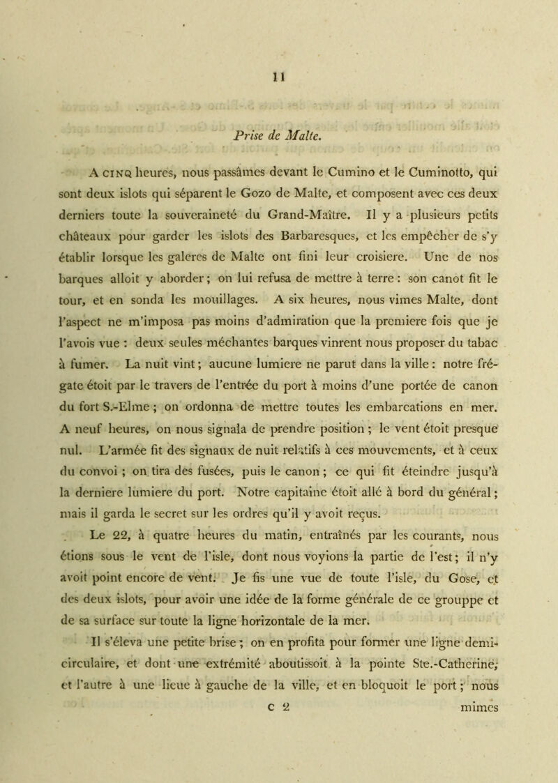 Prise de Malte. A cinq heures, nous passâmes devant le Cumino et le Cuminotto, qui sont deux islots qui séparent le Gozo de Malte, et composent avec ces deux derniers toute la souveraineté du Grand-Maître. Il y a plusieurs petits châteaux pour garder les islots des Barbaresqucs, et les empêcher de s’y établir lorsque les galeres de Malte ont fini leur croisière. Une de nos barques alloit y aborder ; on lui refusa de mettre à terre : son canot fit le tour, et en sonda les mouillages. A six heures, nous vimes Malte, dont l’aspect ne m’imposa pas moins d’admiration que la première fois que je l’avois vue : deux seules méchantes barques vinrent nous proposer du tabac à fumer. La nuit vint ; aucune lumière ne parut dans la ville : notre fré- gate étoit par le travers de l’entrée du port à moins d’une portée de canon du fort S.-Elme ; on ordonna de mettre toutes les embarcations en mer. A neuf heures, on nous signala de prendre position ; le vent étoit presque nul. L’armée fit des signaux de nuit relatifs à ces mouvements, et à ceux du convoi ; on tira des fusées, puis le canon ; ce qui fit éteindre jusqu’à la derniere lumière du port. Notre capitaine étoit allé à bord du général ; mais il garda le secret sur les ordres qu’il y avoit reçus. Le 22, à quatre heures du matin, entraînés par les courants, nous * étions sous le vent de l’isle, dont nous voyions la partie de l’est; il n’y avoit point encore de vent. Je fis une vue de toute l’isle, du Gose, et des deux islots, pour avoir une idée de la forme générale de ce grouppe et de sa surface sur toute la ligne horizontale de la mer. Il s’éleva une petite brise; on en profita pour former une ligne demi- circulaire, et dont une extrémité aboutissoit à la pointe S te.-Catherine; et l’autre à une lieue à gauche de la ville, et en bloquoit le port ; nous C 2 mimes