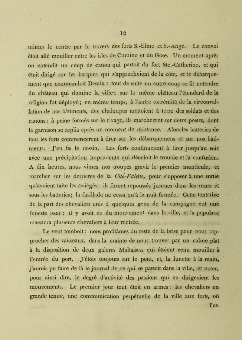 mimes le centre par le travers des forts S.-Elme et S.-Ange. Le convoi étoit allé mouiller entre les isles de Cumino et du Gose. Un moment après on entendit un coup de canon qui partoit du fort Ste.-Catherine, et qui étoit dirigé sur les barques qui s’approchoicnt de la côte, et le débarque- ment que commandoit Desaix : tout de suite un autre coup se fit entendre du château qui domine la ville ; sur le même château l’étendard de la religion fut déployé ; en même temps, à l’autre extrémité de la circonval- lation de nos bâtiments, des chaloupes niettoient à terre des soldats et des canons : à peine formés sur le rivage, ils marchèrent sur deux postes, dont la garnison se replia après un moment de résistance. Alors les batteries de tous les forts commencèrent à tirer sur les débarquemens et sur nos bâti- ments. J’en fis le dessin. Les forts continuèrent à tirer jusqu’au soir avec une précipitation imprudente qui déceloit le trouble et la confusion. A dix heures, nous vimes nos troupes gravir le premier monticule, et marcher sur les derrières de la Citc-Valelte, pour s’opposer à une sortie qu’avoient faite les assiégés : ils furent repoussés jusques dans les murs et sous les batteries ; la fusillade ne cessa qu’à la nuit fermée. Cette tentative de la part des chevaliers unis à quelques gens de la campagne eut une funeste issue : il y avoit eu du mouvement dans la ville, et la populace massacra plusieurs chevaliers à leur rentrée. Le vent tomboit : nous profitâmes du reste de la brise pour nous rap- procher des vaisseaux, dans la crainte de nous trouver par un calme plat à la disposition de deux galeres Maltaises, qui étoient venu mouiller à l’entrée du port. J’étois toujours sur le pont, et, la lunette à la main, j’aurois pu faire de là le journal de ce qui se passoit dans la ville, et noter, pour ainsi dire, le degré d’activité des passions qui en dirigeoient les mouvements. Le premier jour tout étoit en armes : les chevaliers en grande tenue, une communication perpétuelle de la ville aux forts, oh l’on