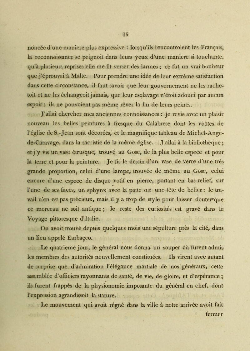noncée d'une maniéré plus expressive : lorsqu’ils rencontroient les Français, la reconnoissance se peignoit dans leurs yeux d’une maniéré si touchante, qu’à plusieurs reprises elle me fit verser des larmes ; ce fut un vrai bonheur que j’éprouvai à Malte. Pour prendre une idée de leur extrême satisfaction dans cette circonstance, il faut savoir que leur gouvernement ne les rache- toit et ne les échangeoit jamais, que leur esclavage n’étoit adouci par aucun espoir : ils ne pouvoient pas même rêver la fin de leurs peines. J’allai chercher mes anciennes connoissances : je revis avec un plaisir nouveau les belles peintures à fresque du Calabrese dont les voûtes de l’église de S.-Jean sont décorées, et le magnifique tableau de Michel-Ange- de-Caravage, dans la sacristie de la même église. J allai à la bibliothèque ; et j’y vis un vase étrusque, trouvé au Gose, de la plus belle espece et pour la terre et pour la peinture. Je fis le dessin d’un vase de verre d’une très grande proportion, celui d’une lampe, trouvée de même au Gose, celui encore d’une espece de disque votif en pierre, portant en bas-relief, sur l’une de ses faces, un sphynx avec la patte sur une tête de belier: le tra- vail n’en est pas précieux, mais il y a trop de style pour laisser douter'que ce morceau ne soit antique ; le reste des curiosités est gravé dans le Voyage pittoresque d’Italie. On avoit trouvé depuis quelques mois une sépulture près la cité, dans un lieu appelé Earbaçeo. Le quatrième jour, le général nous donna un souper où furent admis les membres des autorités nouvellement constituées. Ils virent avec autant de surprise que d’admiration l’élégance martiale de nos généraux, cette assemblée d’officiers rayonnants de santé, de vie, de gloire, et d’espérance ; ils furent frappés de la physionomie imposante du général en chef, dont l’expression agrandissoit la stature. Le mouvement qui avoit régné dans la ville à notre arrivée avoit fait fermer