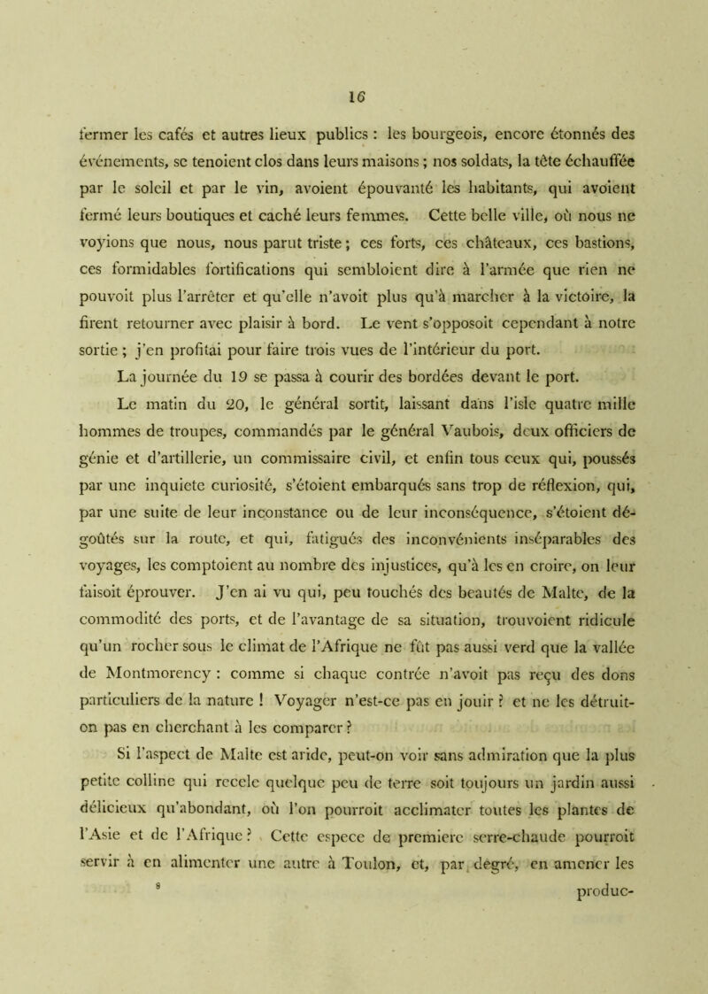 fermer les cafés et autres lieux publics : les bourgeois, encore étonnés des événements, se tenoient clos dans leurs maisons ; nos soldats, la tète échauffée par le soleil et par le vin, avoient épouvanté les habitants, qui avoient fermé leurs boutiques et caché leurs femmes. Cette belle ville, où nous ne voyions que nous, nous parut triste ; ces forts, ces châteaux, ces bastions, ces formidables fortifications qui sembloient dire à l’armée que rien ne pouvoit plus l’arrêter et qu’elle n’avoit plus qu’à marcher à la victoire, la firent retourner avec plaisir à bord. Le vent s’opposoit cependant à notre sortie ; j’en profitai pour faire trois vues de l’intérieur du port. La journée du 19 se passa à courir des bordées devant le port. Le matin du 20, le général sortit, laissant dans l’isle quatre mille hommes de troupes, commandés par le général Vau bois, deux officiers de génie et d’artillerie, un commissaire civil, et enfin tous ceux qui, poussés par une inquiété curiosité, s’étoient embarqués sans trop de réflexion, qui, par une suite de leur inconstance ou de leur inconséquence, s’étoient dé- goûtés sur la route, et qui, fatigués des inconvénients inséparables des voyages, les comptoient au nombre des injustices, qu’à les en croire, on leur faisoit éprouver. J’en ai vu qui, peu touchés des beautés de Malte, de la commodité des ports, et de l’avantage de sa situation, trouvoient ridicule qu’un rocher sous le climat de l’Afrique ne fût pas aussi verd que la vallée de Montmorency : comme si chaque contrée n’avoit pas reçu des dons particuliers de la nature ! Voyager n’est-ce pas en jouir ? et ne les détruit- on pas en cherchant à les comparer ? Si l’aspect de Malte est aride, peut-on voir sans admiration que la {dus petite colline qui recelé quelque peu de terre soit toujours un jardin aussi délicieux qu’abondant, où l’on pourroit acclimater toutes les plantes de l’Asie et de l’Afrique ? Cette espece de première serre-chaude pourroit servir à en alimenter une autre à Toulon, et, par degré, en amener les 5 produc-