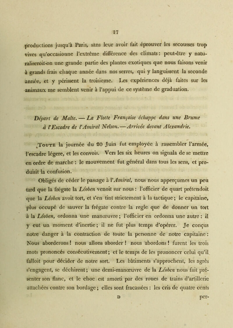 s 17 productions jusqu’à Paris, sans leur avoir fait éprouver les secousses trop vives qu’occasionne l’extrême différence des climats : peut-être y natu- raliseroit-on une grande partie des plantes exotiques que nous faisons venir à grands frais chaque année dans nos serres, qui y languissent la seconde année, et y périssent la troisième. Les expériences déjà faites sur les animaux me semblent venir à l’appui de ce système de graduation. Départ de Malte. — La Flotte Française échappe dans une Brume à F Escadre de l'Amiral Nelson.—Arrivée devant Alexandrie. Toute la journée du 20 Juin fut employée à rassembler l’armée, l’escadre légère, et les convois. Vers les six heures on signala de se mettre en ordre de marche : le mouvement fut général dans tous les sens, et pro- duisit la confusion. Obligés de céder le passage à XAmiral, nous nous apperçumes un peu tard que la frégate la Léoben venoit sur nous : l’officier de quart prétendoit que la Léoben avoit tort, et s’en tint strictement à la tactique ; le capitaine, plus occupé de sauver la frégate contre la réglé que de donner un tort à la Léoben, ordonna une manœuvre ; l’officier en ordonna une autre : il y eut un moment d’inertie; il ne fut plus temps d’opérer. Je conçus notre danger à la contraction de toute la personne de notre capitaine : Nous aborderons ! nous allons aborder ! nous abordons ! furent les trois mots prononcés consécutivement ; et le temps de les prononcer celui qu’il falloit pour décider de notre sort. Les bâtiments s’approchent, les agrès s’engagent, se déchirent ; une demi-manœuvre de la Léoben nous fait pré- senter son flanc, et le choc est amorti par des roues de trains d’artillerie attachées contre son bord âge ; elles sont fracassées : les cris de quatre cents d per-