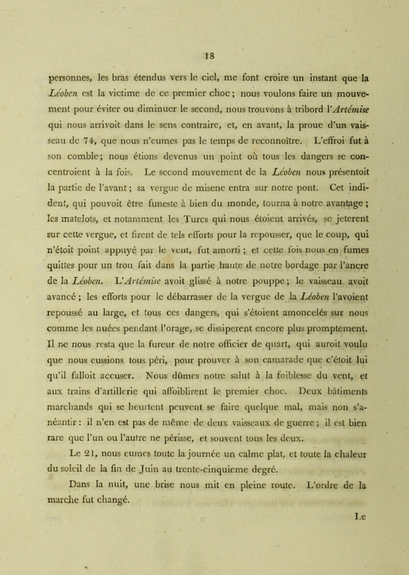 personnes, les bras étendus vers le ciel, me font croire un instant que la Léoben est la victime de ce premier choc ; nous voulons faire un mouve- ment pour éviter ou diminuer le second, nous trouvons à tribord VArtémise qui nous arrivoit dans le sens contraire, et, en avant, la proue d’un vais- seau de 74, que nous n’eumes pas le temps de reconnoître. L’effroi fut à son comble; nous étions devenus un point où tous les dangers se con- centroient à la fois. Le second mouvement de la Léoben nous présentoit la partie de l’avant ; sa vergue de misene entra sur notre pont. Cet indi- dent, qui pouvoit être funeste à bien du monde, tourna à notre avantage ; les matelots, et notamment les Turcs qui nous étoient arrivés, se jeterent sur cette vergue, et firent de tels efforts pour la repousser, que le coup, qui n’étoit point appuyé par le vent, fut amorti ; et cette fois nous en fumes quittes pour un trou fait dans la partie haute de notre bordage par l’ancre de la Léoben. UArtémise avoit glissé à notre pouppe ; le vaisseau avoit avancé ; les efforts pour le débarrasser de la vergue de la Léoben l’avoient repoussé au large, et tous ces dangers, qui s’étoient amoncelés sur nous comme les nuées pendant l’orage, se dissipèrent encore plus promptement. Il no nous resta que la fureur de notre officier de quart, qui auroit voulu que nous eussions tous péri, pour prouver à son camarade que c’étoit lui qu’il falloit accuser. Nous dûmes notre salut à la foiblesse du vent, et aux trains d’artillerie qui affoiblirent le premier choc. Deux bâtiments marchands qui se heurtent peuvent se faire quelque mal, mais non s’a- néantir : il n’en est pas de même de deux vaisseaux de guerre ; il est bien rare que l’un ou l’autre ne périsse, et souvent tous les deux. Le 21, nous eûmes toute la journée un calme plat, et toute la chaleur du soleil de la fin de Juin au trente-cinquieme degré. Dans la nuit, une brise nous mit en pleine route. L’ordre de la marche fut changé.