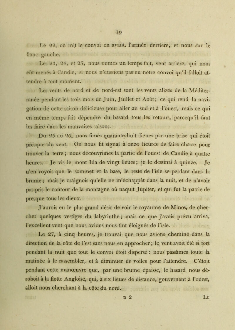 Le 22, on mit le convoi en avant, l’armée derrière, et nous sur le flanc gauche. Les 23, 24, et 25, nous eûmes un temps fait, vent arrière, qui nous eût menés à Candie, si nous n’eussions pas eu notre convoi qu’il falloit at- tendre à tout moment. Les vents de nord et de nord-est sont les vents alizés de la Méditer- ranée pendant les trois mois de Juin, Juillet et Août; ce qui rend la navi- gation de cette saison délicieuse pour aller au sud et à l’ouest, mais ce qui en même temps fait dépendre du hasard tous les retours, pareequ’il faut les faire dans les mauvaises saisons. Du 25 au 26, nous fimes quarante-huit lieues par une brise qui étoit presque du vent. On nous fit signal à onze heures de faire chasse pour trouver la terre ; nous découvrimes la partie de l’ouest de Candie à quatre heures. Je vis le mont Ida de vingt lieues; je le dessinai à quinze. Je n’en voyois que le sommet et la base, le reste de l’isle se perdant dans la brume ; mais je craignois qu’elle ne m’échappât dans la nuit, et de n’avoir pas pris le contour de la montagne oû naquit Jupiter, et qui fut la patrie de presque tous les dieux. J’aurois eu le plus grand désir de voir le royaume de Minos, de cher- cher quelques vestiges du labyrinthe; mais ce que j’avois prévu arriva, l’excellent vent que nous avions nous tint éloignés de l’isle. Le 27, à cinq heures, je trouvai que nous avions cheminé dans la direction de la côte de l’est sans nous en approcher; le vent avoit été si fort pendant la nuit que tout le convoi étoit dispersé : nous passâmes toute la matinée à le rassembler, et à diminuer de voiles pour l’attendre. C’étoit pendant cette manœuvre que, par une brume épaisse, le hasard nous dé- roboit à la flotte Angloise, qui, à six lieues de distance, gouvernant à l’ouest, ailoit nous cherchant à la côte du nord. I