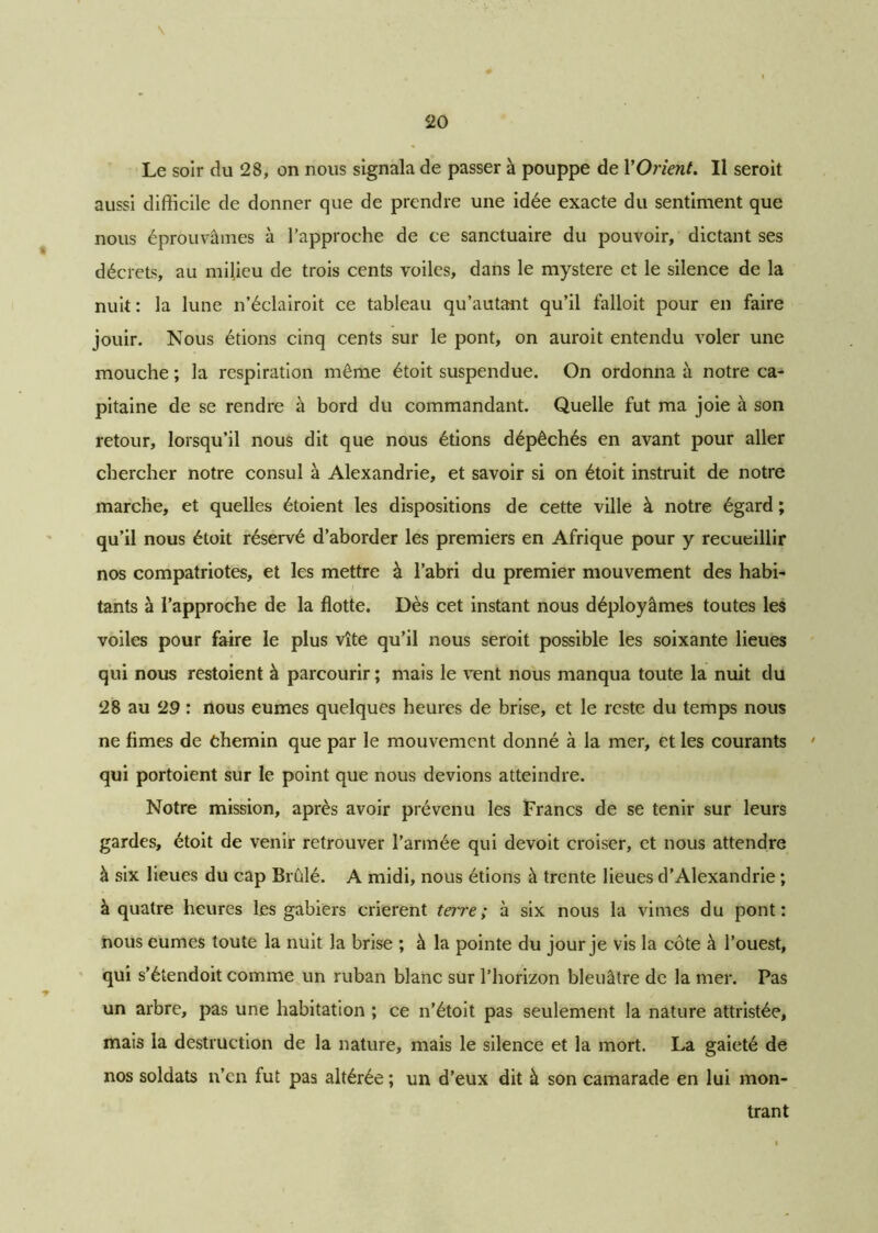Le soir du 28, on nous signala de passer à pouppe de Y Orient. Il seroit aussi difficile de donner que de prendre une idée exacte du sentiment que nous éprouvâmes à l’approche de ce sanctuaire du pouvoir, dictant ses décrets, au milieu de trois cents voiles, dans le mystère et le silence de la nuit: la lune n’éclairoit ce tableau qu’autant qu’il falloit pour en faire jouir. Nous étions cinq cents sur le pont, on auroit entendu voler une mouche ; la respiration même étoit suspendue. On ordonna à notre ca- pitaine de se rendre à bord du commandant. Quelle fut ma joie à son retour, lorsqu’il nous dit que nous étions dépêchés en avant pour aller chercher notre consul à Alexandrie, et savoir si on étoit instruit de notre marche, et quelles étoient les dispositions de cette ville à notre égard ; qu’il nous étoit réservé d’aborder les premiers en Afrique pour y recueillir nos compatriotes, et les mettre à l’abri du premier mouvement des habi- tants à l’approche de la flotte. Dès cet instant nous déployâmes toutes les voiles pour faire le plus vite qu’il nous seroit possible les soixante lieues qui nous restoient à parcourir ; mais le vent nous manqua toute la nuit du 28 au 29 : nous eûmes quelques heures de brise, et le reste du temps nous ne fîmes de Chemin que par le mouvement donné à la mer, et les courants 7 qui portoient sur le point que nous devions atteindre. Notre mission, après avoir prévenu les Francs de se tenir sur leurs gardes, étoit de venir retrouver l’armée qui devoit croiser, et nous attendre à six lieues du cap Brûlé. A midi, nous étions à trente lieues d'Alexandrie ; à quatre heures les gabiers crièrent terre; à six nous la vimes du pont: nous eûmes toute la nuit la brise ; à la pointe du jour je vis la côte à l’ouest, qui s’étendoit comme un ruban blanc sur l’horizon bleuâtre de la mer. Pas un arbre, pas une habitation ; ce n’étoit pas seulement la nature attristée, mais la destruction de la nature, mais le silence et la mort. La gaieté de nos soldats n’en fut pas altérée ; un d’eux dit à son camarade en lui mon- trant