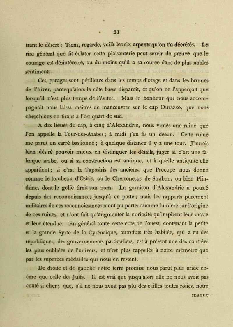 * trant le désert : Tiens, regarde, voilà les six arpents qu’on t’a décrétés. Le rire général que fit éclater cette plaisanterie peut servir de preuve que le courage est désintéressé, ou du moins qu’il a sa source dans de plus nobles sentiments. Ces parages sont périlleux dans les temps d’orage et dans les brumes de l’hiver, parcequ’alors la côte basse disparoît, et qu’on ne l’apperçoit que lorsqu’il n’est plus temps de l’éviter. Mais le bonheur qui nous accom- pagnoit nous laissa maîtres de manœuvrer sur le cap Durazzo, que nous cherchions en tirant à l’est quart de sud. A dix lieues du cap, à cinq d’Alexandrie, nous vîmes une ruine que l’on appelle la Tour-des-Arabes ; à midi j’en fis un dessin. Cette ruine me parut un carré bastionné ; à quelque distance il y a une tour. J’aurois bien désiré pouvoir mieux en distinguer les détails, juger si c’est une fa- brique arabe, ou si sa construction est antique, et à quelle antiquité elle appartient; si c’est la Taposiris des anciens, que Procope nous donne comme le tombeau d’Osiris, ou le Chersonesus de Strabon, ou bien Plin- thine, dont le golfe tiroit son nom. La garnison d’Alexandrie a poussé depuis des reconnoissances jusqu’à ce poste; mais les rapports purement militaires de ces reconnoissances n’ont pu porter aucune lumière sur l’origine de ces ruines, et n’ont fait qu’augmenter la curiosité qu’inspirent leur masse et leur étendue. En général toute cette côte de l’ouest, contenant la petite et la grande Syrte de la Cyrénaïque, autrefois très habitée, qui a eu des républiques, des gouvernements particuliers, est à présent une des contrées les plus oubliées de l’univers, et n’est plus rappelée à notre mémoire que par les superbes médailles qui nous en restent. De droite et de gauche notre terre promise nous parut plus aride en- core que celle des Juifs. Il est vrai que jusqu’alors elle ne nous avoit pas coûté si cher ; que, s’il ne nous avoit pas plu des cailles toutes rôties, notre manne