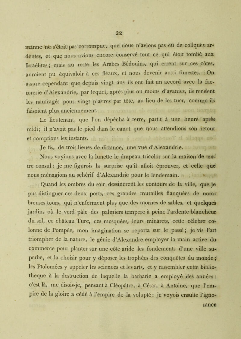 manne ne setoit pas corrompue, que nous n’avions pas eu de coliques ar- dentes, et que nous avions encore conservé tout ce qui étoit tombé aux Israélites; mais au reste les Arabes Bédouins, qui errent sur ces côtes, auroient pu équivaloir à ces fléaux, et nous devenir aussi funestes. On assure cependant que depuis vingt ans ils ont lait un accoid avec la fac- torerie d’Alexandrie, par lequel, après plus ou moins d’avanies, ils rendent les naufragés pour vingt piastres par tête, au lieu de les tuer, comme ils faisoient plus anciennement. Le lieutenant, que l’on dépêcha à terre, partit à une heure après midi; il n’avoit pas le pied dans le canot que nous attendions son retour et comptions les instants. Je fis, de trois lieues de distance, une vue d’Alexandrie. Nous voyions avec la lunette le drapeau tricolor sur la maison de no- tre consul : je me figurois la surprise qu’il alloit éprouver, et celle que nous ménagions au schérif d’Alexandrie pour le lendemain. Quand les ombres du soir dessinèrent les contours de la ville, que je pus distinguer ces deux ports, ces grandes murailles flanquées de nom- breuses tours, qui n’enferment plus que des mornes de sables, et quelques jardins où le verd pâle des palmiers tempere à peine l’ardente blancheur du sol, ce château Turc, ces mosquées, leurs minarets, cette célébré co- lonne de Pompée, mon imagination se reporta sur le passé ; je vis l’art triompher de la nature, le génie d’Alexandre employer la main active du commerce pour planter sur une côte aride les fondements d’une ville su- perbe, et la choisir pour y déposer les trophées des conquêtes du monde ; les Ptolomées y appeler les sciences et les arts, et y rassembler cette biblio- thèque à la destruction de laquelle la barbarie a employé des années : c’est là, me disois-je, pensant à Cléopâtre, à César, à Antoine, que l’em- pire de la gloire a cédé à l’empire de la volupté : je voyois ensuite l’igno- rance
