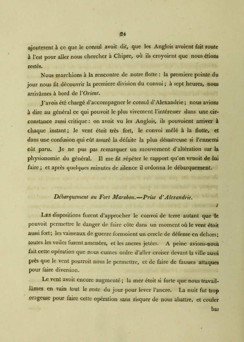 ajoutèrent à ce que le consul avoit dit, que les Anglois avoient fait route à l’est pour aller nous chercher à Chipre, où ils croyoient que nous étions restés. Nous marchions à la rencontre de notre flotte : la première pointe du jour nous fit découvrir la première division du convoi ; à sept heures, nous arrivâmes à bord de Y Orient. J’avois été chargé d’accompagner le consul d’Alexandrie ; nous avions à dire au général ce qui pouvoit le plus vivement l’intéresser dans une cir- constance aussi critique : on avoit vu les Anglois, ils pouvoient arriver à chaque instant ; le vent étoit très fort, le convoi mêlé à la flotte, et dans une confusion qui eût assuré la défaite la plus désastreuse si l’ennemi eût paru. Je ne pus pas remarquer un mouvement d’altération sur la physionomie du général. Il me fit répéter le rapport qu’on venoit de lui faire ; et après quelques minutes de silence il ordonna le débarquement. Débarquement au Fort Marabou.—Prise d'Alexandrie. / Les dispositions furent d’approcher le convoi de terre autant que le pouvoit permettre le danger de faire côte dans un moment où le vent étoit aussi fort; les vaisseaux de guerre formoient un cercle de défense en dehors; toutes les voiles furent amenées, et les ancres jetées. A peine avions-nous fait cette opération que nous eûmes ordre d’aller croiser devant la ville aussi près que le vent pourroit nous le permettre, et de faire de fausses attaques pour faire diversion. Le vent avoit encore augmenté ; la mer étoit si forte que nous travail- lâmes en vain tout le reste du jour pour lever l’ancre. La nuit fut trop orageuse pour faire cette opération sans risquer de nous abattre, et couler bas