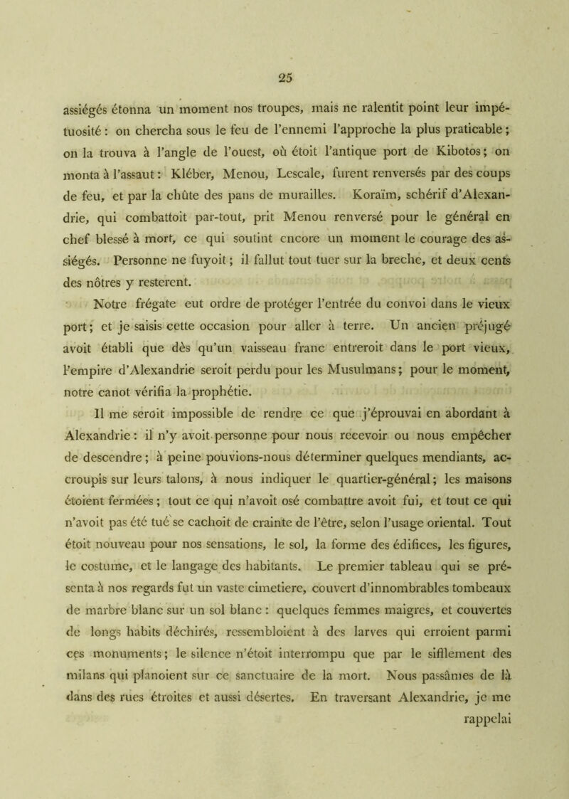 25 assiégés étonna un moment nos troupes, mais ne ralentit point leur impé- tuosité : on chercha sous le feu de l’ennemi l’approche la plus praticable ; onia trouva à l’angle de l’ouest, où étoit l’antique port de Kibotos; on monta à l’assaut : Kléber, Menou, Lescale, furent renversés par des coups de feu, et par la chûte des pans de murailles. Koraïm, schérif d’Alexan- drie, qui combattoit par-tout, prit Menou renversé pour le général en chef blessé à mort, ce qui soutint encore un moment le courage des as- siégés. Personne ne fuyoit ; il fallut tout tuer sur la breche, et deux cents des nôtres y restèrent. Notre frégate eut ordre de protéger l’entrée du convoi dans le vieux port; et je saisis cette occasion pour aller à terre. Un ancien préjugé avoit établi que dès qu’un vaisseau franc entreroit dans le port vieux, l’empire d’Alexandrie seroit perdu pour les Musulmans ; pour le moment; notre canot vérifia la prophétie. 11 me seroit impossible de rendre ce que j’éprouvai en abordant à Alexandrie: il n’y avoit personne pour nous recevoir ou nous empêcher de descendre; à peine pouvions-nous déterminer quelques mendiants, ac- croupis sur leurs talons, h nous indiquer le quartier-général; les maisons étoient fermées ; tout ce qui n’avoit osé combattre avoit fui, et tout ce qui n’avoit pas été tué se cachoit de crainte de l’être, selon l’usage oriental. Tout étoit nouveau pour nos sensations, le sol, la forme des édifices, les figures, le costume, et le langage des habitants. Le premier tableau qui se pré- senta à nos regards fut un vaste cimetiere, couvert d’innombrables tombeaux de marbre blanc sur un sol blanc : quelques femmes maigres, et couvertes de longs habits déchirés, ressembloient à des larves qui erroient parmi ces monuments ; le silence n’étoit interrompu que par le sifflement des milans qui planoient sur ce sanctuaire de la mort. Nous passâmes de là dans des rues étroites et aussi désertes. En traversant Alexandrie, je me rappelai
