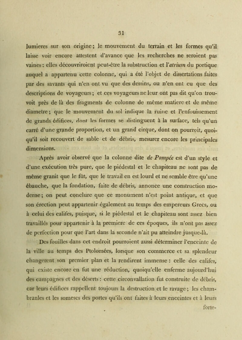 lumières sur son origine; le mouvement du terrain et les formes qu’il laisse voir encore attestent d’avance que les recherches ne seroient pas vaines : elles découvriroient peut-être la substruction et Y atrium du portique auquel a appartenu cette colonne, qui a été l’objet de dissertations faites par des savants qui n’en ont vu que des dessins, ou n’en ont eu que des descriptions de voyageurs ; et ces voyageurs ne leur ont pas dit qu’on trou- voit près de là des fragments de colonne de même matière et de même diamètre ; que le mouvement du sol indique la ruine et l’enfouissement de grands édifices, dont les formes se distinguent à la surface, tels qu’un carré d’une grande proportion, et un grand cirque, dont on pourrait, quoi- qu’il soit recouvert de sable et de débris, mesurer encore les principales dimensions. Après avoir observé que la colonne dite de Pompée est d’un style et d’une exécution très pure, que le piédestal et le chapiteau ne sont pas de même granit que le fût, que le travail en est lourd et ne semble être qu’une ébauche, que la fondation, faite de débris, annonce une construction mo- derne ; on peut conclure que ce monument n’est point antique, et que son érection peut appartenir également au temps des empereurs Grecs, ou à celui des califes, puisque, si le piédestal et le chapiteau sont assez bien travaillés pour appartenir à la première de ces époques, ils n’ont pas assez de perfection pour que l’art dans la seconde n’ait pu atteindre jusque-là. Des fouilles dans cet endroit pourroient aussi déterminer l’enceinte de la ville au temps des Ptolomées, lorsque son commerce et sa splendeur changèrent son premier plan et la rendirent immense : celle des califes, qui existe encore en fut une réduction, quoiqu’elle enferme aujourd’hui des campagnes et des déserts : cette circonvallation fut construite de débris, car leurs édifices rappellent toujours la destruction et le ravage ; les cham- branles et les someses des portes qu’ils ont faites à leurs enceintes et à leurs forte-
