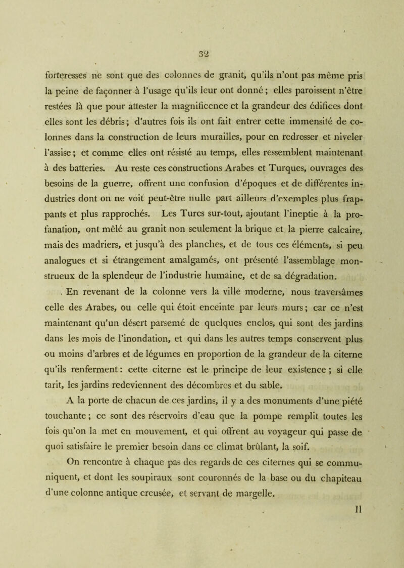 forteresses ne sont que des colonnes de granit, qu’ils n’ont pas même pris la peine de façonner à l’usage qu’ils leur ont donné ; elles paroissent n’être restées là que pour attester la magnificence et la grandeur des édifices dont elles sont les débris; d’autres fois ils ont fait entrer cette immensité de co- lonnes dans la construction de leurs murailles, pour en redresser et niveler l’assise; et comme elles ont résisté au temps, elles ressemblent maintenant à des batteries. Au reste ces constructions Arabes et Turques, ouvrages des besoins de la guerre, offrent une confusion d’époques et de différentes in- dustries dont on ne voit peut-être nulle part ailleurs d’exemples plus frap- pants et plus rapprochés. Les Turcs sur-tout, ajoutant l’ineptie à la pro- fanation, ont mêlé au granit non seulement la brique et la pierre calcaire, mais des madriers, et jusqu’à des planches, et de tous ces éléments, si peu analogues et si étrangement amalgamés, ont présenté l’assemblage mon- strueux de la splendeur de l’industrie humaine, et de sa dégradation. . En revenant de la colonne vers la ville moderne, nous traversâmes celle des Arabes, ou celle qui étoit enceinte par leurs murs; car ce n’est maintenant qu’un désert parsemé de quelques enclos, qui sont des jardins dans les mois de l’inondation, et qui dans les autres temps conservent plus ou moins d’arbres et de légumes en proportion de la grandeur de la citerne qu’ils renferment : cette citerne est le principe de leur existence ; si elle tarit, les jardins redeviennent des décombres et du sable. A la porte de chacun de ces jardins, il y a des monuments d’une piété touchante ; ce sont des réservoirs d’eau que la pompe remplit toutes les fois qu’on la met en mouvement, et qui offrent au voyageur qui passe de quoi satisfaire le premier besoin dans ce climat brûlant, la soif. On rencontre à chaque pas des regards de ces citernes qui se commu- niquent, et dont les soupiraux sont couronnés de la base ou du chapiteau d’une colonne antique creusée, et servant de margelle. Il
