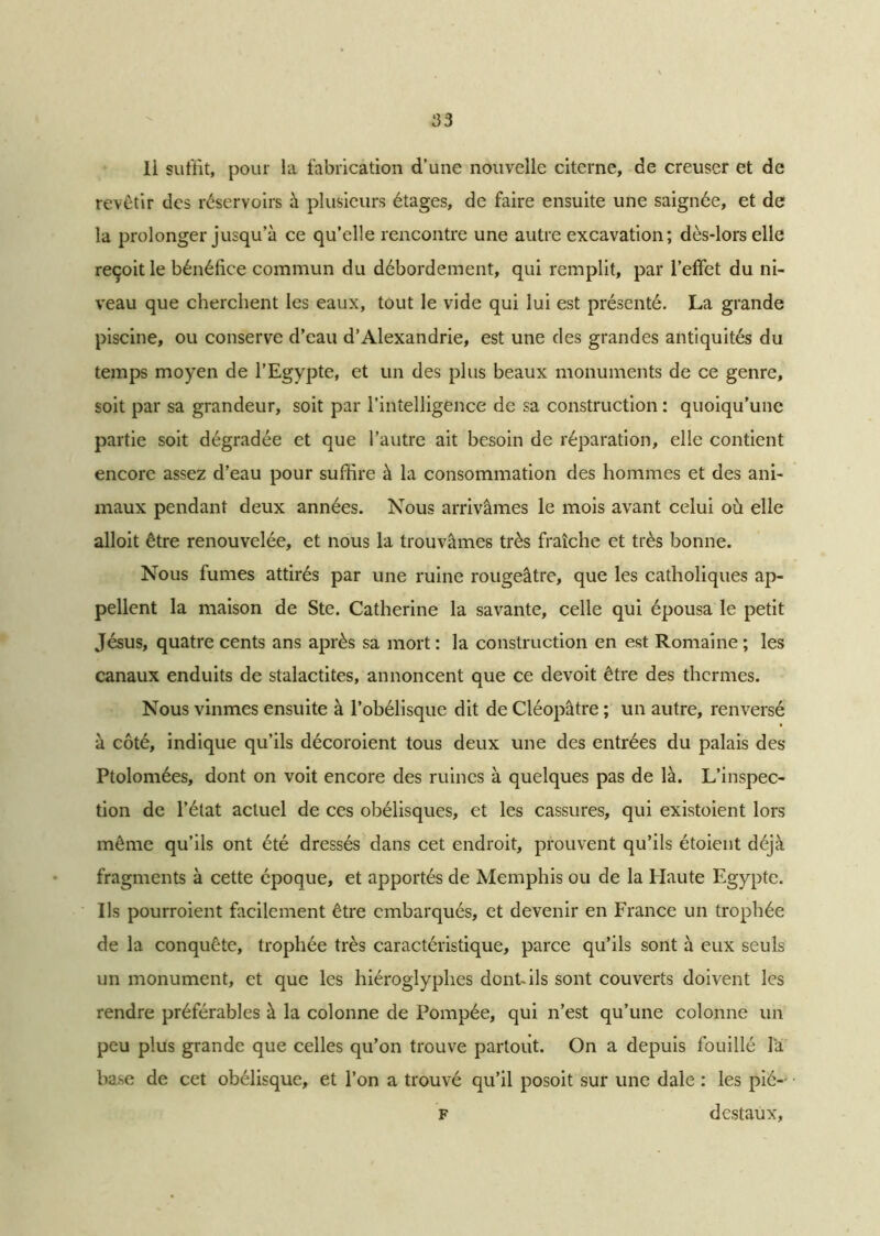 Il suffit, pour la fabrication d’une nouvelle citerne, de creuser et de revêtir des réservoirs à plusieurs étages, de faire ensuite une saignée, et de la prolonger jusqu’à ce qu’elle rencontre une autre excavation; dès-lors elle reçoit le bénéfice commun du débordement, qui remplit, par l’effet du ni- veau que cherchent les eaux, tout le vide qui lui est présenté. La grande piscine, ou conserve d’eau d’Alexandrie, est une des grandes antiquités du temps moyen de l’Egypte, et un des plus beaux monuments de ce genre, soit par sa grandeur, soit par l’intelligence de sa construction : quoiqu’une partie soit dégradée et que l’autre ait besoin de réparation, elle contient encore assez d’eau pour suffire à la consommation des hommes et des ani- maux pendant deux années. Nous arrivâmes le mois avant celui où elle alloit être renouvelée, et nous la trouvâmes très fraîche et très bonne. Nous fumes attirés par une ruine rougeâtre, que les catholiques ap- pellent la maison de Ste. Catherine la savante, celle qui épousa le petit Jésus, quatre cents ans après sa mort : la construction en est Romaine ; les canaux enduits de stalactites, annoncent que ce devoit être des thermes. Nous vînmes ensuite à l’obélisque dit de Cléopâtre ; un autre, renversé à côté, indique qu’ils décoroient tous deux une des entrées du palais des Ptolomées, dont on voit encore des ruines à quelques pas de là. L’inspec- tion de l’état actuel de ces obélisques, et les cassures, qui existoient lors même qu’ils ont été dressés dans cet endroit, prouvent qu’ils étoient déjà fragments à cette époque, et apportés de Memphis ou de la Haute Egypte. Ils pourroient facilement être embarqués, et devenir en France un trophée de la conquête, trophée très caractéristique, parce qu’ils sont à eux seuls un monument, et que les hiéroglyphes dont-ils sont couverts doivent les rendre préférables à la colonne de Pompée, qui n’est qu’une colonne un peu plus grande que celles qu’on trouve partout. On a depuis fouillé la base de cet obélisque, et l’on a trouvé qu’il posoit sur une dale : les pié— F destaux.