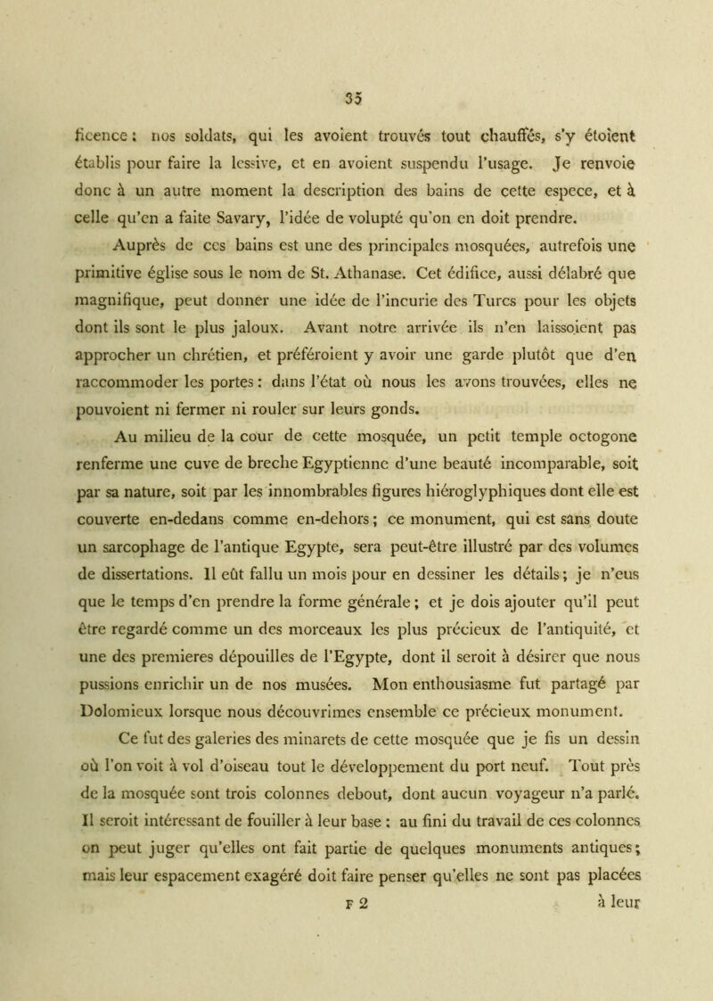 licence ; nos soldats, qui les avoient trouvés tout chauffés, s’y étoient établis pour faire la lessive, et en avoient suspendu l’usage. Je renvoie donc à un autre moment la description des bains de cette espece, et à celle qu’en a faite Savary, l’idée de volupté qu’on en doit prendre. Auprès de ces bains est une des principales mosquées, autrefois une primitive église sous le nom de St. Athanase. Cet édifice, aussi délabré que magnifique, peut donner une idée de l’incurie des Turcs pour les objets dont ils sont le plus jaloux. Avant notre arrivée ils n’en laissoient pas approcher un chrétien, et préféroient y avoir une garde plutôt que d’en raccommoder les portes : dans l’état où nous les avons trouvées, elles ne pouvoient ni fermer ni rouler sur leurs gonds. Au milieu de la cour de cette mosquée, un petit temple octogone renferme une cuve de breche Egyptienne d’une beauté incomparable, soit par sa nature, soit par les innombrables ligures hiéroglyphiques dont elle est couverte en-dedans comme en-dehors ; ce monument, qui est sans doute un sarcophage de l’antique Egypte, sera peut-être illustré par des volumes de dissertations. 11 eût fallu un mois pour en dessiner les détails ; je n’eus que le temps d’en prendre la forme générale ; et je dois ajouter qu’il peut être regardé comme un des morceaux les plus précieux de l’antiquité, et une des premières dépouilles de l’Egypte, dont il seroit à désirer que nous pussions enrichir un de nos musées. Mon enthousiasme fut partagé par Dolomieux lorsque nous découvrîmes ensemble ce précieux monument. Ce fut des galeries des minarets de cette mosquée que je fis un dessin où l’on voit à vol d’oiseau tout le développement du port neuf. Tout près de la mosquée sont trois colonnes debout, dont aucun voyageur n’a parlé. Il seroit intéressant de fouiller à leur base : au fini du travail de ces colonnes on peut juger qu’elles ont fait partie de quelques monuments antiques; mais leur espacement exagéré doit faire penser qu’elles ne sont pas placées F 2 à leur