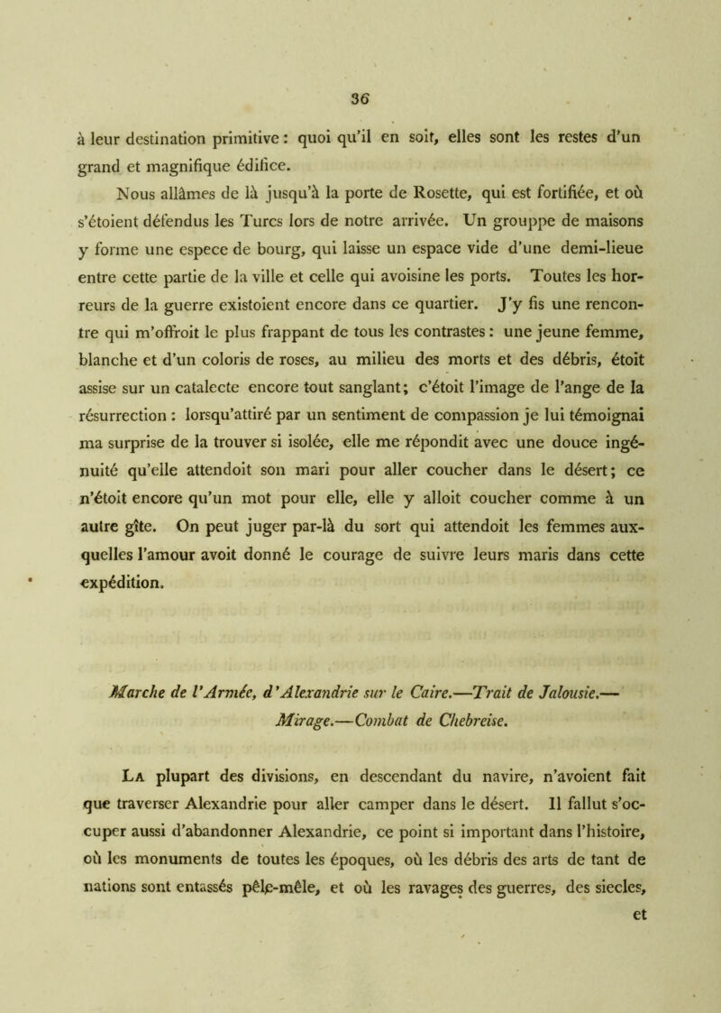 à leur destination primitive : quoi qu’il en soit, elles sont les restes d’un grand et magnifique édifice. Nous allâmes de là jusqu’à la porte de Rosette, qui est fortifiée, et où s’étoient défendus les Turcs lors de notre arrivée. Un grouppe de maisons y forme une espece de bourg, qui laisse un espace vide d’une demi-lieue entre cette partie de la ville et celle qui avoisine les ports. Toutes les hor- reurs de la guerre existoient encore dans ce quartier. J’y fis une rencon- tre qui m’ofiroit le plus frappant de tous les contrastes : une jeune femme, blanche et d’un coloris de roses, au milieu des morts et des débris, étoit assise sur un catalecte encore tout sanglant; c’étoit l’image de l’ange de la résurrection : lorsqu’attiré par un sentiment de compassion je lui témoignai ma surprise de la trouver si isolée, elle me répondit avec une douce ingé- nuité qu’elle attendoit son mari pour aller coucher dans le désert; ce n’étoit encore qu’un mot pour elle, elle y alloit coucher comme à un autre gîte. On peut juger par-là du sort qui attendoit les femmes aux- quelles l’amour avoit donné le courage de suivre leurs maris dans cette expédition. Marche de VArmée, d'Alexandrie sur le Caire.—Trait de Jalousie.— Mirage.—Combat de Chebreise. La plupart des divisions, en descendant du navire, n’avoient fait que traverser Alexandrie pour aller camper dans le désert. Il fallut s’oc- cuper aussi d’abandonner Alexandrie, ce point si important dans l’histoire, où les monuments de toutes les époques, où les débris des arts de tant de nations sont entassés pêle-mêle, et où les ravages des guerres, des siècles, et