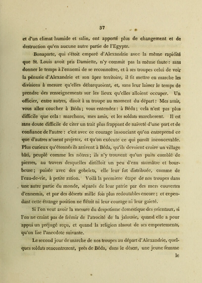 v- ♦ et d’un climat humide et salin, ont apporté plus de changement et de destruction qu’en aucune autre partie de l’Egypte. Bonaparte, qui s’étoit emparé d’Alexandrie avec la même rapidité que St. Louis avoit pris Damiette, n’y commit pas la même faute : sans donner le temps à l’ennemi de se reconnoître, et à ses troupes celui de voir la pénurie d’Alexandrie et son âpre territoire, il fit mettre en marche les divisions à mesure qu’elles débarquoient, et, sans leur laisser le temps de prendre des renseignements sur les lieux qu’elles alloient occuper. Un officier, entre autres, disoit à sa troupe au moment du départ : Mes amis, vous allez coucher à Béda ; vous entendez : à Béda ; cela n’est pas plus difficile que cela : marchons, mes amis, et les soldats marchèrent. Il est sans doute difficile de citer un trait plus frappant de naïveté d’une part et de confiance de l’autre : c’est avec ce courage insouciant qu’on entreprend ce que d’autres n’osent projeter, et qu’on exécute ce qui paroît inconcevable. Plus curieux qu’étonnés ils arrivent à Béda, qu’ils dévoient croire un village bâti, peuplé comme les nôtres ; ils n’y trouvent qu’un puits comblé de pierres, au travers desquelles distilloit un peu d’eau saumâtre et bour- beuse ; puisée avec des gobelets, elle leur fut distribuée, comme de l’eau-de-vie, à petite ration. Voilà la première étape de nos troupes dans . une autre partie du monde, séparés de leur patrie par des mers couvertes d’ennemis, et par des déserts mille fois plus redoutables encore ; et cepen- dant cette étrange position ne flétrit ni leur courage ni leur gaieté. Si l’on veut avoir la mesure du despotisme domestique des orientaux, si l’on ne craint pas de frémir de l’atrocité de la jalousie, quand elle a pour appui un préjugé reçu, et quand la religion absout de ses emportements, qu’on lise l’anecdote suivante. Le second jour de marche de nos troupes au départ d’Alexandrie, quel- ques soldats rencontrèrent, près de Béda, dans le désert, une jeune femme le