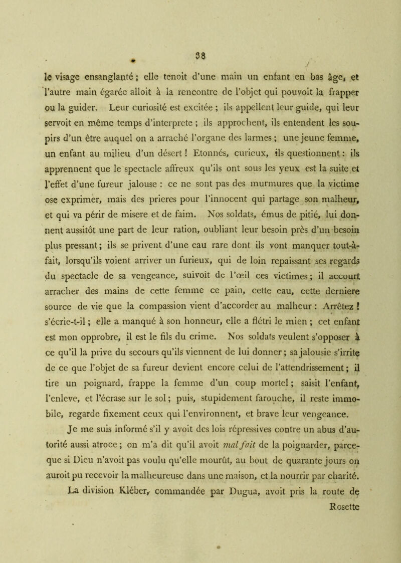 lç visage ensanglanté ; elle tenoit d’une main un enfant en bas âge, et l’autre main égarée alloit à la rencontre de l’objet qui pouvoit la frapper ou la guider. Leur curiosité est excitée ; ils appellent leur guide, qui leur servoit en même temps d’interprete ; ils approchent, ils entendent les sou- pirs d’un être auquel on a arraché l’organe des larmes ; une jeune femme, un enfant au milieu d’un désert ! Etonnés, curieux, ils questionnent : ils apprennent que le spectacle affreux qu’ils ont sous les yeux est la suite et l’effet d’une fureur jalouse : ce ne sont pas des murmures que la victime ose exprimer, mais des prières pour l’innocent qui partage son malheur, et qui va périr de misere et de faim. Nos soldats, émus de pitié, lui don- nent aussitôt une part de leur ration, oubliant leur besoin près d’un besoin plus pressant; ils se privent d’une eau rare dont ils vont manquer tout-à- fait, lorsqu’ils voient arriver un furieux, qui de loin repaissant ses regards du spectacle de sa vengeance, suivoit de l’œil ces victimes; il accourt arracher des mains de cette femme ce pain, cette eau, cette derniere source de vie que la compassion vient d’accorder au malheur : Arrêtez ! s’écrie-t-il ; elle a manqué à son honneur, elle a flétri le mien ; cet enfant est mon opprobre, il est le fils du crime. Nos soldats veulent s’opposer à ce qu’il la prive du secours qu’ils viennent de lui donner; sa jalousie s’irrite de ce que l’objet de sa fureur devient encore celui de l’attendrissement ; il tire un poignard, frappe la femme d’un coup mortel ; saisit l’enfant, l’enlcve, et l’écrase sur le sol ; puis, stupidement farouche, il reste immo- bile, regarde fixement ceux qui l’environnent, et brave leur vengeance. Je me suis informé s’il y avoit des lois répressives contre un abus d’au- torité aussi atroce ; on m’a dit qu’il avoit ??ial fait de la poignarder, parce- que si Dieu n’avoit pas voulu qu’elle mourût, au bout de quarante jours on auroit pu recevoir la malheureuse dans une maison, et la nourrir par charité. La division Kléber,- commandée par Dugua, avoit pris la route de Rosette