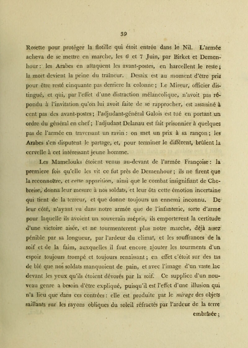 Rosette pour protéger la fiotille qui étoit entrée dans le Nil. L’armée acheva de se mettre en marche, les 6 et 7 Juin, par Birket et Demen- hour:‘ les Arabes en attaquent les avant-postes, en harcellent le reste; la mort devient la peine du traîneur. Desaix est au moment d’être pris pour être resté cinquante pas derrière la colonne ; Le Mireur, officier dis- tingué, et qui, par l’effet d’une distraction mélancolique, n’avoit pas ré- pondu à l’invitation qu’on lui avoit faite de se rapprocher, est assassiné à cent pas des avant-postes; l’adjudant-général Galois est tué en portant un ordre du général en chef; l’adjudant Delanau est fait prisonnier à quelques pas de l’armée en traversant un ravin : on met un prix à sa rançon ; les Arabes s’en disputent le partage, et, pour terminer le différent, brûlent la cervelle à cet intéressant jeune homme. Les Mamelouks étoient venus au-devant de l’armée Françoise : la première fois qu’elle les vit ce fut près de Demenhour ; ils ne firent que la reconnoître, et rotte apparition, ainsi que le combat insignifiant de Che- breise, donna leur mesure à nos soldats, et leur ôta cette émotion incertaine qui tient de la terreur, et que donne toujours un ennemi inconnu. De' leur côté, n’ayant vu dans notre armée que de l’infanterie, sorte d’arme pour laquelle ils avoient un souverain mépris, ils emportèrent la certitude d’une victoire aisée, et ne tourmentèrent plus notre marche, déjà assez pénible par sa longueur, par l’ardeur du climat, et les souffrances de la soif et de la faim, auxquelles il faut encore ajouter les tourments d’un espoir toujours trompé et toujours renaissant ; en effet c’étoit sur des tas de blé que nos soldats manquoient de pain, et avec l’image d’un vaste lac devant les yeux qu’ils étoient dévorés par la soif. Ce supplice d’un nou- veau genre a besoin d’être expliqué, puisqu’il est l’effet d’une illusion qui n’a lieu que dans ces contrées : elle est produite par le mirage des objets saillants sur les rayons obliques du soleil réfractés par l’ardeur de la terre embrâsée ;