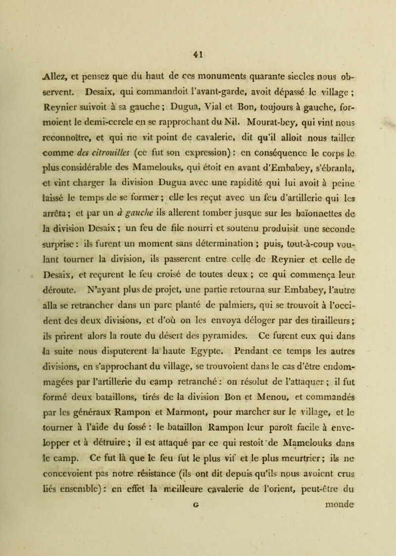 Allez, et pensez que du haut de ces monuments quarante siècles nous ob- servent. Desaix, qui commandoit l’avant-garde, avoit dépassé le village ; Reynier suivoit à sa gauche ; Dugua, Vial et Bon, toujours à gauche, for- moient le demi-cercle en se rapprochant du Nil. Mourat-bey, qui vint nous reconnoître, et qui ne vit point de cavalerie, dit qu’il alloit nous tailler comme des citrouilles (ce fut son expression) : en conséquence le corps le plus considérable des Mamelouks, qui étoit en avant d’Embabey, s’ébranla, et vint charger la division Dugua avec une rapidité qui lui avoit à peine laissé le temps de se former ; elle les reçut avec un feu d’artillerie qui les arrêta; et par un à gauche ils allèrent tomber jusque sur les baïonnettes de la division Desaix ; un feu de file nourri et soutenu produisit une seconde surprise : ils furent un moment sans détermination ; puis, tout-à-coup vou- lant tourner la division, ils passèrent entre celle de Reynier et celle de Desaix, et reçurent le feu croisé de toutes deux ; ce qui commença leur déroute. N’ayant plus de projet, une partie retourna sur Embabey, l’autre alla se retrancher dans un parc planté de palmiers, qui se trouvoit à l’occi- dent des deux divisions, et d’où on les envoya déloger par des tirailleurs ; ils prirent alors la route du désert des pyramides. Ce furent eux qui dans la suite nous disputèrent la haute Egypte. Pendant ce temps les autres divisions, en s’approchant du village, se trouvoient dans le cas d’être endom- magées par l’artillerie du camp retranché : on résolut de l’attaquer ; il fut formé deux bataillons, tirés de la division Bon et Menou, et commandés par les généraux Rampon et Marmont, pour marcher sur le village, et le tourner à l’aide du fossé : le bataillon Rampon leur paroît facile à enve- lopper et à détruire ; il est attaqué par ce qui restait'de Mamelouks dans le camp. Ce fut là que le feu fut le plus vif et le plus meurtrier ; ils ne concevoient pas notre résistance (ils ont dit depuis qu’ils nous avoient crus liés ensemble) : en effet la meilleure cavalerie de l’orient, peut-être du g monde