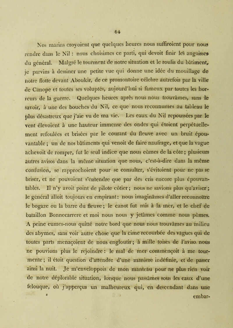 Nos marins croyoient que quelques heures nous suffiraient pour nous rendre dans le Nil : nous choisîmes ce parti, qui devoit finir les angoisses du général. Malgré le tourment de notre situation et le roulis du bâtiment, je parvins à dessiner une petite vue qui donne une idée du mouillage de notre flotte devant Aboukir, de ce promontoire célébré autrefois par la ville de Canope et toutes ses voluptés, aujourd’hui si fameux par toutes les hor- reurs de la guerre. Quelques heures après nous nous trouvâmes, sans le savoir, à une des bouches du Nil, ce que nous reconnûmes au tableau le plus désastreux que j’aie vu de ma vie. Les eaux du Nil repoussées par le vent élevoient à une hauteur immense des ondes qui étoient perpétuelle- ment refoulées et brisées par le courant du fleuve avec un bruit épou- vantable ; un de nos bâtiments qui venoit de faire naufrage, et que la vague achevoit de rompre, fut le seul indice que nous eûmes de la côte ; plusieurs autres avisos dans la même situation que nous, c’est-à-dire dans la même confusion, se rapprochoient pour se consulter, s’évitoient pour ne pas se briser, et ne pouvoient s’entendre que par des cris encore plus épouvan- tables. Il n’y avoit point de pilote côtier ; nous ne savions plus qu’aviser ; le général alloit toujours en empirant: nous imaginâmes d’aller reconnoître le bogaze ou la barre du fleuve ; le canot fut mis à la mer, et le chef de bataillon Bonnecarrere et moi nous nous y jetâmes comme nous pûmes. A peine eumes-nous quitté notre bord que nous nous trouvâmes au milieu des abymes, sans voir autre chose que la cime recourbée des vagues qui de toutes parts menaçoient de nous engloutir; à mille toises de l’aviso, nous ne pouvions plus le rejoindre : le mal de mer commençoit à me tour- mente ; il étoit question d’attendre d’une maniéré indéfinie, et de passer ainsi la nuit. Je m’enveloppois de mon manteau pour ne plus rien voir de notre déplorable situation, lorsque nous passâmes sous les eaux d’une felouque, où j’apperçus un malheureux qui, en descendant dans une 8 embar-