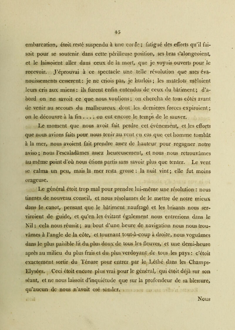 4-5 embarcation, étoit resté suspendu à une cordc ; fatigué des efforts qu’il fai- soit pour se soutenir dans cette périlleuse position, ses bras s’alongeoient, et le laissoient aller dans ceux de la mort, que je voyois ouverts pour le recevoir. J’éprouvai à ce spectacle une telle révolution que mes éva- nouissements cessèrent : je ne criois pas, je hurlois ; les matelots mêloient leurs cris aux miens : ils furent enfin entendus de ceux du bâtiment; d’a- bord on ne savoit ce que nous voulions ; on chercha de tous côtés avant de venir au secours du malheureux dont les dernieres forces expiroient ; on le découvre à la fin .... on eut encore le temps de le sauver. Le moment que nous avoit fait perdre cet événement, et les efforts que nous avions faits pour nous tenir au vent en cas que cet homme tombât à la mer, nous avoient fait prendre assez de hauteur pour regagner notre aviso ; nous l’escaladâmes assez heureusement, et nous nous retrouvâmes au même point d’où nous étions partis sans savoir plus que tenter. Le vent se calma un peu, mais la mer resta grosse : la nuit vint ; elle fut. moins orageuse. Le général étoit trop mal pour prendre lui-même une résolution : nous tinmes de nouveau conseil, et nous résolûmes de le mettre de notre mieux dans le canot, pensant que le bâtiment naufragé et les brisants nous ser- viroient de guide, et qu’en les évitant également nous entrerions dans le Nil : cela nous réussit; au bout d’une heure de navigation nous nous trou- vâmes à l’angle de la côte, et tournant tout-à-coup à droite, nous voguâmes dans le plus paisible lit du plus doux de tous les fleuves, et une demi-heure après au milieu du plus frais et du plus verdoyant de tous les pays : c’étoit exactement sortir du Ténare pour entrer par le Léthé dans les Champs- Elysées. Ceci étoit encore plus vrai pour le général, qui étoit déjà sur son séant, et ne nous laissoit d’inquiétude que sur la profondeur de sa blessure, qu’aucun de nous n’avoit osé sonder. Nous