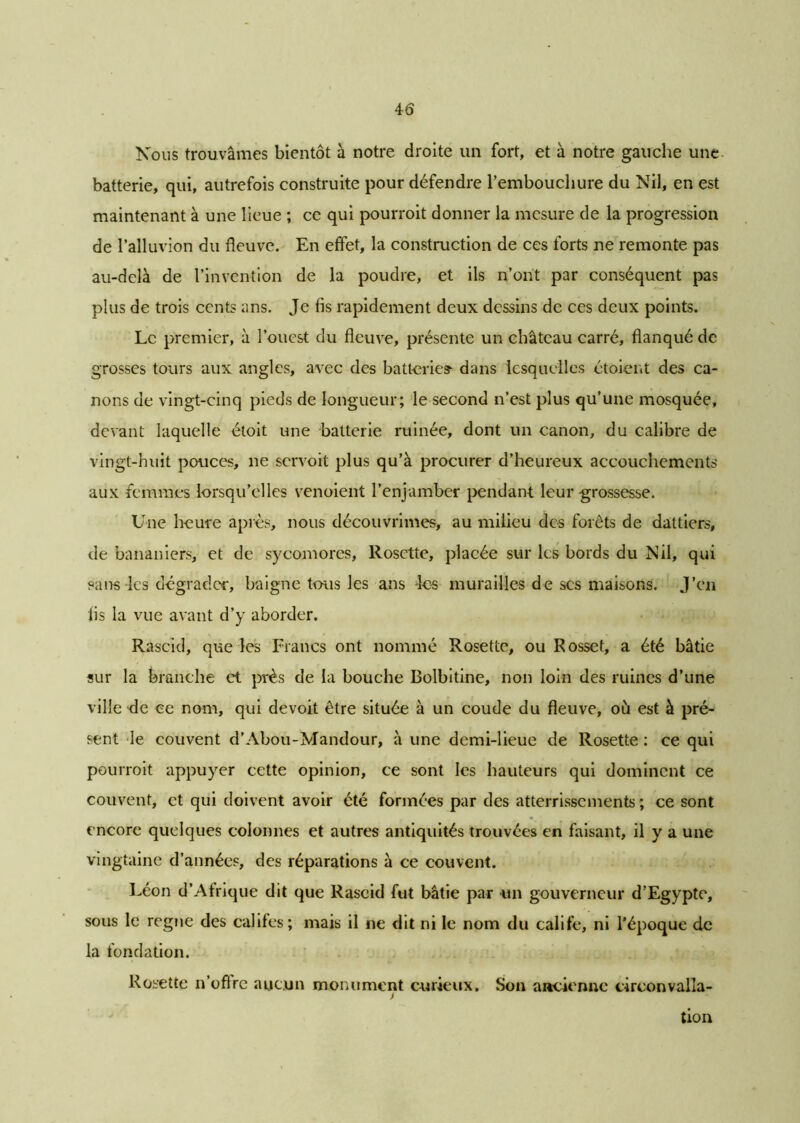 Nous trouvâmes bientôt à notre droite un fort, et à notre gauche une batterie, qui, autrefois construite pour défendre l'embouchure du Nil, en est maintenant à une lieue ; ce qui pourroit donner la mesure de la progression de Palluvion du fleuve. En effet, la construction de ces forts ne remonte pas au-delà de l’invention de la poudre, et ils n’ont par conséquent pas plus de trois cents ans. Je fis rapidement deux dessins de ces deux points. Le premier, à l’ouest du fleuve, présente un château carré, flanqué de grosses tours aux angles, avec des batterie? dans lesquelles étoient des ca- nons de vingt-cinq pieds de longueur; le second n’est plus qu’une mosquée, devant laquelle étoit une batterie ruinée, dont un canon, du calibre de vingt-huit pouces, ne servoit plus qu’à procurer d’heureux accouchements aux femmes lorsqu’elles venoient l’enjamber pendant leur grossesse. Une heure après, nous découvrîmes, au milieu des forêts de dattiers, de bananiers, et de sycomores, Rosette, placée sur les bords du Nil, qui sans-les dégrader, baigne tous les ans les murailles de scs maisons. J’en fis la vue avant d’y aborder. Rascid, que les Francs ont nommé Rosette, ou Rosset, a été bâtie sur la branche et près de la bouche Bolbitine, non loin des ruines d’une ville de ce nom, qui de voit être située à un coude du fleuve, où est à pré- sent le couvent d’Abou-Mandour, à une demi-lieue de Rosette : ce qui pourroit appuyer cette opinion, ce sont les hauteurs qui dominent ce couvent, et qui doivent avoir été formées par des atterrissements ; ce sont encore quelques colonnes et autres antiquités trouvées en faisant, il y a une vingtaine d’années, des réparations à ce couvent. Léon d’Afrique dit que Rascid fut bâtie par un gouverneur d’Egypte, sous le régné des califes; mais il ne dit ni le nom du calife, ni l’époque de la fondation. Rosette n’oflre aucun monument curieux. Son ancienne circonvalla- > tion