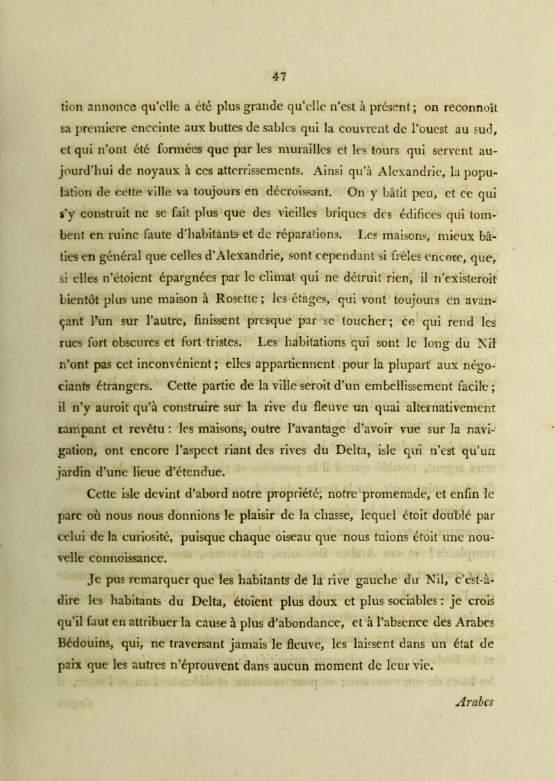 tion annonce qu’elle a été plus grande qu’elle n’est à présent; on reconnoît sa première enceinte aux buttes de sables qui la couvrent de l’ouest au sud, et qui n’ont été formées que par les murailles et les tours qui servent au- jourd’hui de noyaux à ces atterrissements. Ainsi qu’à Alexandrie, la popu- lation de cette ville va toujours en décroissant. On y bâtit peu, et ce qui s’y construit ne se fait plus que des vieilles briques des édifices qui tom- bent en ruine faute d’habitants- et de réparations. Les maisons, mieux bâ- ties en général que celles d’Alexandrie, sont cependant si frêles encore, que, si elles n’étoient épargnées par le climat qui ne détruit rien, il n’existeroit bientôt plus une maison à Rosette; les étages, qui vont toujours en avan- çant l’un sur l’autre, finissent presque par se toucher; ce qui rend les rues fort obscures et fort tristes. Les habitations qui sont le long du Nil n’ont pas cet inconvénient ; elles appartiennent pour la plupart aux négo- ciants étrangers. Cette partie de la ville seroit d’un embellissement facile ; il n’y auroit qu’à construire sur la rive du fleuve un quai alternativement rampant et revêtu : les maisons; outre l’avantage d’avoir vue sur la navi- gation, ont encore l’aspect riant des rives du Delta, isle qui n’est qu’un jardin d’une lieue d’étendue. Cette isle devint d’abord notre propriété; notre promenade, et enfin le parc où nous nous donnions le plaisir de la chasse, lequel étoit doublé par celui de la curiosité, puisque chaque oiseau que nous tuions étoit une nou- velle connoissance. Je pus remarquer que les habitants dê la rive gauche du Nil, c’est-à- dire les habitants du Delta, étoient plus doux et plus sociables : je crois qu’il faut en attribuer la cause à plus d’abondance, et à l’absence des Arabes Bédouins, qui, ne traversant jamais le fleuve, les laissent dans un état de paix que les autres n’éprouvent clans aucun moment de leur vie. Arabes