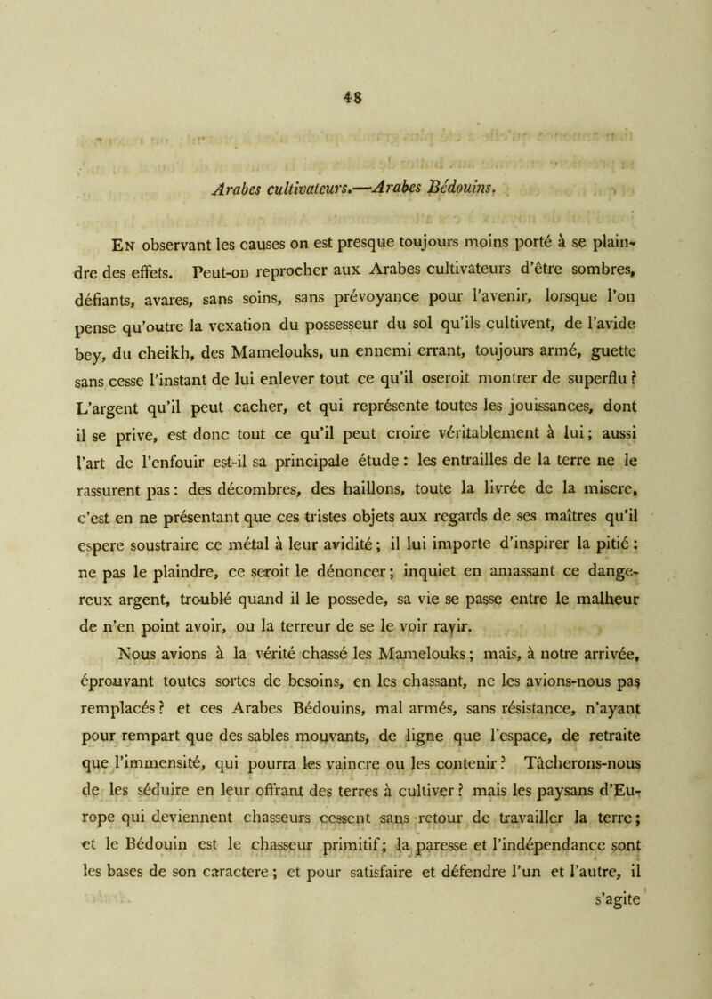 Arabes cultivateurs,—Arabes Bédouins. En observant les causes on est presque toujours moins porté à se plain* dre des effets. Peut-on reprocher aux Arabes cultivateurs d’être sombres, défiants, avares, sans soins, sans prévoyance pour l’avenir, lorsque l’on pense qu’outre la vexation du possesseur du sol qu’ils cultivent, de l’avide bey, du cheikh, des Mamelouks, un ennemi errant, toujours armé, guette sans cesse l’instant de lui enlever tout ce qu’il oseroit montrer de superflu ? L’argent qu’il peut cacher, et qui représente toutes les jouissances, dont il se prive, est donc tout ce qu’il peut croire véritablement à lui ; aussi l’art de l’enfouir est-il sa principale étude : les entrailles de la terre ne le rassurent pas : des décombres, des haillons, toute la livrée de la misere, c’est en ne présentant que ces tristes objets aux regards de ses maîtres qu’il espere soustraire ce métal à leur avidité ; il lui importe d’inspirer la pitié : ne pas le plaindre, ce seroit le dénoncer ; inquiet en amassant ce dange- reux argent, troublé quand il le possédé, sa vie se passe entre le malheur de n’en point avoir, ou la terreur de se le voir rayir. Nous avions à la vérité chassé les Mamelouks; mais, à notre arrivée, éprouvant toutes sortes de besoins, en les chassant, ne les avions-nous pas remplacés ? et ces Arabes Bédouins, mal armés, sans résistance, n’ayant pour rempart que des sables mouvants, de ligne que l’espace, de retraite que l’immensité, qui pourra les vaincre ou les contenir ? Tâcherons-nous de les séduire en leur offrant des terres à cultiver ? mais les paysans d’Eu- rope qui deviennent chasseurs cessent sans retour de travailler la terre ; et le Bédouin est le chasseur primitif; la paresse et l’indépendance sont les bases de son caractère ; et pour satisfaire et défendre l’un et l’autre, il s’agite