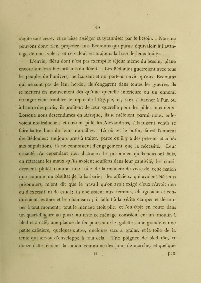 s’agite sans cesse, et se laisse assiéger et tyranniser par le besoin. Nous ne pouvons donc rien proposer aux Bédouins qui puisse équivaloir à l’avan- tage de nous voler ; et ce calcul est toujours la base de leurs traités. I/envie, fléau dont n’est pas exempt le séjour même du besoin, plane encore sur les sables brûlants du désert. Les Bédouins guerroient avec tous les peuples de l’univers, ne haïssent et ne portent envie qu’aux Bédouins qui ne sont pas de leur horde ; ils s’engagent dans toutes les guerres, ils se mettent en mouvement dès qu’une querelle intérieure ou un ennemi étranger vient troubler le repos de l’Egypte, et, sans s’attacher à l’un ou à l’autre des partis, ils profitent de leur querelle pour les piiler tous deux. Lorsque nous descendîmes en Afrique, ils se mêloient parmi nous, enle- voient nos traîneurs, et eussent pillé les Alexandrins, s’ils fussent vernis se faire battre hors de leurs murailles. Là où est le butin, là est l’ennemi des Bédouins : toujours prêts à traiter, parce qu’il y a des présents attachés aux stipulations, ils ne connoissent d’engagement que la nécessité. Leur cruauté n’a cependant rien d’atroce : les prisonniers qu’ils nous ont faits, en retraçant les maux qu’ils avoient soufferts dans leur captivité, les consi- déroient plutôt comme une suite de la maniéré de vivre de cette nation que connue un résultat de la barbarie ; des officiers, qui avoient été leurs prisonniers, m’ont dit que le travail qu’on avoit exigé d’eux n’avoit rien eu d’excessif ni de cruel ; ils obéissoient aux femmes, chargeoient et con- duisoient les ânes et les chameaux ; il falloit à la vérité camper et décam- per à tout moment ; tout le ménage étoit plié, et l’on étoit en route dans un quart-d’heurc au plus : au reste ce ménage consistoit en un moulin à bled et à café, une plaque de fer pour cuire les galettes, une grande et une petite cafetiere, quelques outres, quelques sacs à grains, et la toile de la tente qui servoit d’enveloppe à tout cela. Une poignée de bled rôti, et douze dattes étoient la ration commune des jours de marche, et quelque h . peu