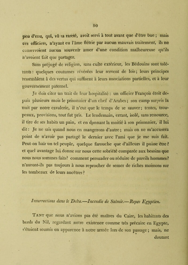 peu d’eau, qui, vû sa rareté, avoit servi à tout avant que d’être bue ; mais ces officiers, n’ayant eu l’âme flétrie par aucun mauvais traitement, ils ne ccnservoient aucun souvenir amer d’une condition malheureuse qu’ils n’a voient fart que partager. Sans préjugé de religion, sans culte extérieur, les Bédouins sont tolé- rants : quelques coutumes révérées leur servent de lois ; leurs principes ressemblent à des vertus qui suffisent à leurs associations partielles, et à leur gouvernement paternel. Je dois citer un trait de leur hospitalité : un officier François étoit de- puis plusieurs mois le prisonnier d’un chef d’Arabes; son camp surpris la nuit par notre cavalerie, il n’eut que le temps de se sauver; tentes, trou- peaux, provisions, tout fut pris. Le lendemain, errant, isolé, sans ressource, il tire de ses habits un pain, et en donnant la moitié à son prisonnier, il lui dit : Je ne sais quand nous en mangerons d’autre ; mais on ne m’accusera point de n’avoir pas partagé le dernier avec l’ami que je me suis fait. Peut-on haïr un tel peuple, quelque farouche que d’ailleurs il puisse être? et quel avantage lui donne sur nous cette sobriété comparée aux besoins que nous nous sommes faits? comment persuader ou réduire de pareils hommes? n’auront-ils pas toujours à nous reprocher de semer de riches moissons sur les tombeaux de leurs ancêtres ? Insurrections dans le Delta.—Incendie de Salmie.—Repas Egyptien. Tant que nous n’avions pas été maîtres du Caire, les habitants des bords du Nil, regardant notre existence comme très précaire en Egypte, s’étoient soumis en apparence à notre armée lors de son passage ; mais, ne doutant