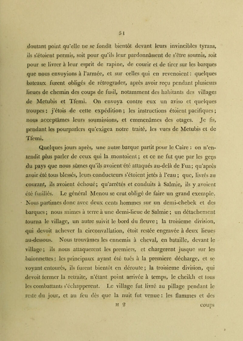 doutant point qu’elle ne se fondît bientôt devant leurs invincibles tyrans, ils s’-étoient permis, soit pour qu’ils leur pardonnâssent de s’être soumis, soit pour se livrer à leur esprit de rapine, de courir et de tirer sur les barques que nous envoyions à l’armée, et sur celles qui en revenoient : quelques bateaux furent obligés de rétrograder, après avoir reçu pendant plusieurs lieues de chemin des coups de fusil, notamment des habitants des villages de Metubis et Tfemi. On envoya contre eux un aviso et quelques troupes : j’étois de cette expédition ; les instructions étoient pacifiques ; nous acceptâmes leurs soumissions, et emmenâmes des otages. Je fis, pendant les pourparlers qu’exigea notre traité, les vues de Metubis et de Tfemi. Quelques jours après, une autre barque partit pour le Caire : on n’en- tendit plus parler de ceux qui la montoient ; et ce ne fut que par les geçs du pays que nous sûmes qu’ils avoient été attaqués au-delà de Fua; qu’après avoir été tous blessés, leurs conducteurs s’étoient jetés à l’eau ; que, livrés au courant, ils avoient échoué; qu’arrêtés et conduits à Salmie, ils y avoient été fusillés. Le général Menou se crut obligé de faire un grand exemple. Nous parûmes donc avec deux cents hommes sur un demi-chebek et des barques; nous mimes à terre à une demi-lieue de Salmie ; un détachement tourna le village, un autre suivit le bord du fleuve ; la troisième division, qui de voit achever la circonvallation, étoit restée engravée à deux lieues au-dessous. Nous trouvâmes les ennemis à cheval, en bataille, devant le village ; ils nous attaquèrent les premiers, et chargèrent jusque sur les baïonnettes : les principaux ayant été tués à la première décharge, et se voyant entourés, ils furent bientôt en déroute ; la troisième division, qui devoit fermer la retraite, n’étant point arrivée à temps, le cheikh et tous les combattants s’échappèrent. Le village fut livré au pillage pendant le reste du jour, et au feu dès que la nuit fut venue : les flammes et des H 2 coups