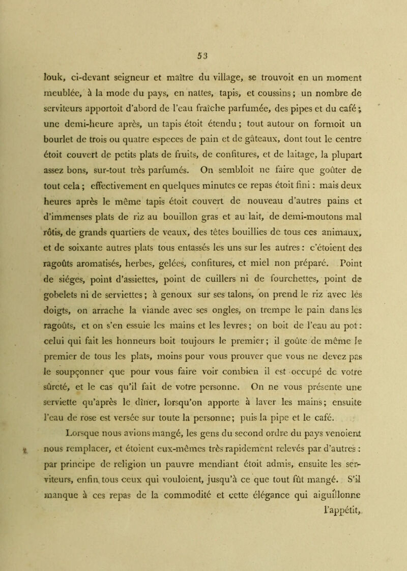 louk, ci-devant seigneur et maître du village, se trouvoit en un moment meublée, à la mode du pays, en nattes, tapis, et coussins ; un nombre de serviteurs apportoit d’abord de l’eau fraîche parfumée, des pipes et du café ; une demi-heure après, un tapis étoit étendu ; tout autour on formoit un bourlet de trois ou quatre especes de pain et de gâteaux, dont tout le centre étoit couvert de petits plats de fruits, de confitures, et de laitage, la plupart assez bons, sur-tout très parfumés. On sembloit ne faire que goûter de tout cela ; effectivement en quelques minutes ce repas étoit fini : mais deux heures après le môme tapis étoit couvert de nouveau d’autres pains et d’immenses plats de riz au bouillon gras et au lait, de demi-moutons mal rôtis, de grands quartiers de veaux, des têtes bouillies de tous ces animaux, et de soixante autres plats tous entassés les uns sur les autres : c’étoient des ragoûts aromatisés, herbes, gelées, confitures, et miel non préparé. Point de sièges, point d’assiettes, point de cuillers ni de fourchettes, point de gobelets ni de serviettes ; à genoux sur ses talons, on prend le riz avec les doigts, on arrache la viande avec ses ongles, on trempe le pain dans les ragoûts, et on s’en essuie les mains et les levres ; on boit de l’eau au pot : celui qui fait les honneurs boit toujours le premier; il goûte de môme le premier de tous les plats, moins pour vous prouver que vous ne devez pas le soupçonner que pour vous faire voir combien il est occupé de votre sûreté, et le cas qu’il fait de votre personne. On ne vous présente une serviette qu’après le dîner, lorsqu’on apporte à laver les mains; ensuite l’eau de rose est versée sur toute la personne; puis la pipe et le café. Lorsque nous avions mangé, les gens du second ordre du pays venoient ■i nous remplacer, et étoient eux-mêmes très rapidement relevés par d’autres : par principe de religion un pauvre mendiant étoit admis, ensuite les serr viteurs, enfin tous ceux qui vouloient, jusqu’à ce que tout fût mangé. S’il manque à ces repas de la commodité et cette élégance qui aiguillonne l’appétit.