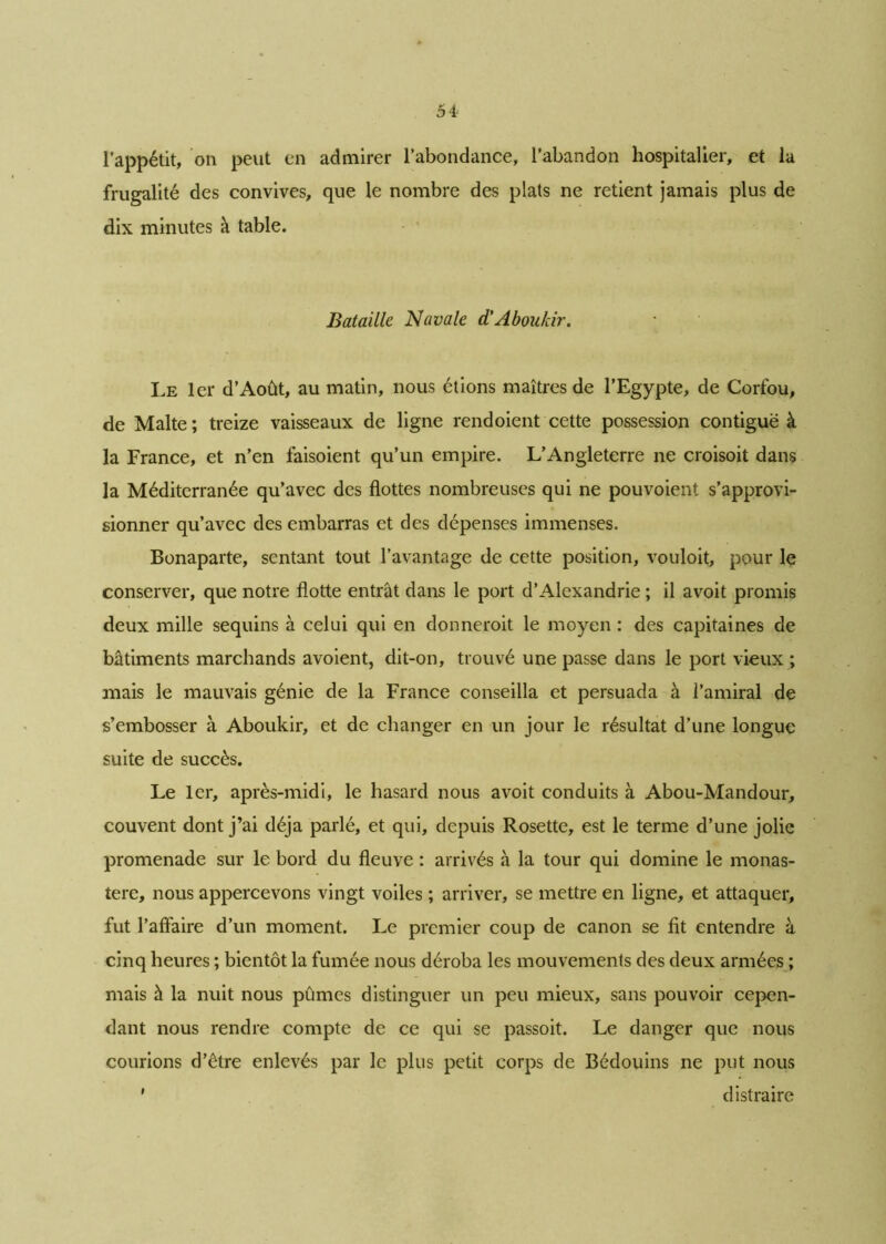 l’appétit, on peut en admirer l’abondance, l’abandon hospitalier, et la frugalité des convives, que le nombre des plats ne retient jamais plus de dix minutes à table. Bataille Navale d'Aboukir. Le lcr d’Août, au matin, nous étions maîtres de l’Egypte, de Corfou, de Malte ; treize vaisseaux de ligne rendoient cette possession contiguë à la France, et n’en faisoient qu’un empire. L’Angleterre ne croisoit dans la Méditerranée qu’avec des flottes nombreuses qui ne pouvoient s’approvi- sionner qu’avec des embarras et des dépenses immenses. Bonaparte, sentant tout l’avantage de cette position, vouloit, pour le conserver, que notre flotte entrât dans le port d’Alexandrie ; il avoit promis deux mille sequins à celui qui en donneroit le moyen : des capitaines de bâtiments marchands avoient, dit-on, trouvé une passe dans le port vieux ; mais le mauvais génie de la France conseilla et persuada à l’amiral de s’embosser à Aboukir, et de changer en un jour le résultat d’une longue suite de succès. Le 1er, après-midi, le hasard nous avoit conduits à Abou-Mandour, couvent dont j’ai déjà parlé, et qui, depuis Rosette, est le terme d’une jolie promenade sur le bord du fleuve : arrivés à la tour qui domine le monas- tère, nous appercevons vingt voiles ; arriver, se mettre en ligne, et attaquer, fut l’affaire d’un moment. Le premier coup de canon se fit entendre à cinq heures ; bientôt la fumée nous déroba les mouvements des deux armées ; mais à la nuit nous pûmes distinguer un peu mieux, sans pouvoir cepen- dant nous rendre compte de ce qui se passoit. Le danger que nous courions d’être enlevés par le plus petit corps de Bédouins ne put nous ' distraire