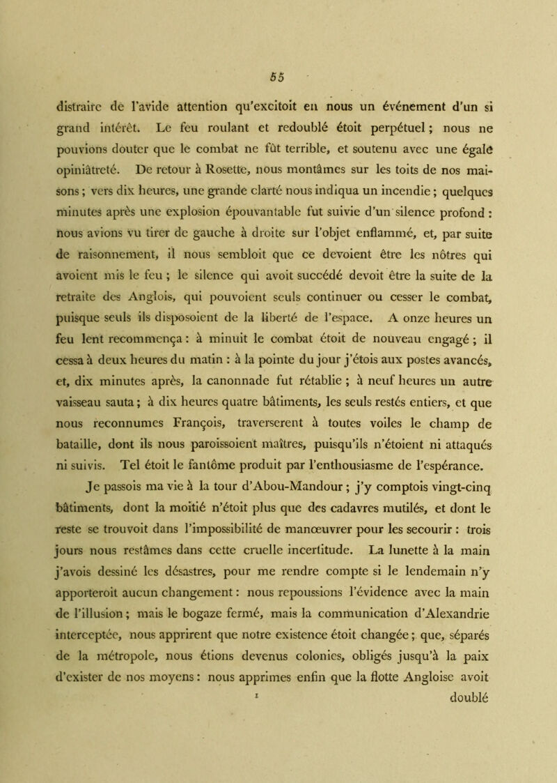 distraire de l’avide attention qu'excitoit en nous un événement d’un si grand intérêt. Le feu roulant et redoublé étoit perpétuel ; nous ne pouvions douter que le combat ne fût terrible, et soutenu avec une égale opiniâtreté. De retour à Rosette, nous montâmes sur les toits de nos mai- sons ; vers dix heures, une grande clarté nous indiqua un incendie ; quelques minutes après une explosion épouvantable fut suivie d’un silence profond : nous avions vu tirer de gauche à droite sur l’objet enflammé, et, par suite de raisonnement, il nous sembloit que ce dévoient être les nôtres qui avoient mis le feu ; le silence qui avoit succédé devoit être la suite de la retraite des Anglois, qui pouvoient seuls continuer ou cesser le combat, puisque seuls ils disposoient de la liberté de l’espace. A onze heures un feu lent recommença : à minuit le combat étoit de nouveau engagé ; il cessa à deux heures du matin : à la pointe du jour j’étois aux postes avancés, et, dix minutes après, la canonnade fut rétablie ; h neuf heures un autre vaisseau sauta ; à dix heures quatre bâtiments, les seuls restés entiers, et que nous reconnûmes François, traversèrent à toutes voiles le champ de bataille, dont ils nous paroissoient maîtres, puisqu’ils n’étoient ni attaqués ni suivis. Tel étoit le fantôme produit par l’enthousiasme de l’espérance. Je passois ma vie à la tour d’Abou-Mandour ; j’y comptois vingt-cinq bâtiments, dont la moitié n’étoit plus que des cadavres mutilés, et dont le reste se trouvoit dans l’impossibilité de manœuvrer pour les secourir : trois jours nous restâmes dans cette cruelle incertitude. La lunette à la main j’avois dessiné les désastres, pour me rendre compte si le lendemain n’y apporteroit aucun changement : nous repoussions l’évidence avec la main de l’illusion ; mais le bogaze fermé, mais la communication d’Alexandrie interceptée, nous apprirent que notre existence étoit changée ; que, séparés de la métropole, nous étions devenus colonies, obligés jusqu’à la paix d’exister de nos moyens : nous apprimes enfin que la flotte Angloise avoit 1 doublé