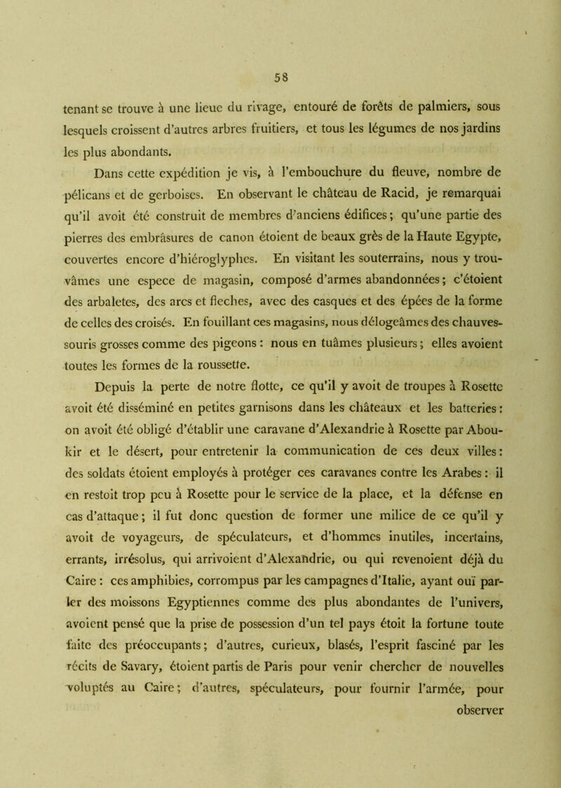 tenant se trouve à une lieue du rivage, entouré de forêts de palmiers, sous lesquels croissent d’autres arbres fruitiers, et tous les légumes de nos jardins les plus abondants. Dans cette expédition je vis, à l’embouchure du fleuve, nombre de pélicans et de gerboises. En observant le château de Racid, je remarquai qu’il avoit été construit de membres d’anciens édifices ; qu’une partie des pierres des embrasures de canon étoient de beaux grès de la Haute Egypte, couvertes encore d’hiéroglyphes. En visitant les souterrains, nous y trou- vâmes une espece de magasin, composé d’armes abandonnées ; c’étoient des arbalètes, des arcs et fléchés, avec des casques et des épées de la forme de celles des croisés. En fouillant ces magasins, nous délogeâmes des chauves- souris grosses comme des pigeons : nous en tuâmes plusieurs ; elles avoient toutes les formes de la roussette. Depuis la perte de notre flotte, ce qu’il y avoit de troupes à Rosette avoit été disséminé en petites garnisons dans les châteaux et les batteries : on avoit été obligé d’établir une caravane d’Alexandrie à Rosette par Abou- kir et le désert, pour entretenir la communication de ces deux villes : des soldats étoient employés à protéger ces caravanes contre les Arabes : il en restoit trop peu à Rosette pour le service de la place, et la défense en cas d’attaque ; il fut donc question de former une milice de ce qu’il y avoit de voyageurs, de spéculateurs, et d’hommes inutiles, incertains, errants, irrésolus, qui arrivoient d’Alexandrie, ou qui revenoient déjà du Caire : ces amphibies, corrompus par les campagnes d’Italie, ayant ouï par- ler des moissons Egyptiennes comme des plus abondantes de l’univers, avoient pensé que la prise de possession d’un tel pays étoit la fortune toute faite des préoccupants ; d’autres, curieux, blasés, l’esprit fasciné par les récits de Savary, étoient partis de Paris pour venir chercher de nouvelles voluptés au Caire ; d’autres, spéculateurs, pour fournir l’armée, pour observer