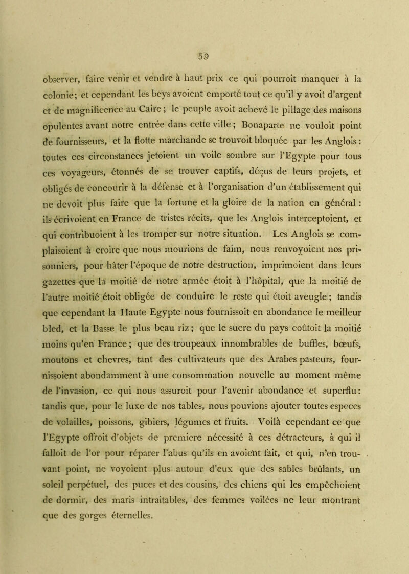 observer, faire venir et vendre à haut prix ce qui 'pourrait manquer à la colonie; et cependant les beys avoient emporté tout ce qu’il y avoit d’argent et de magnificence au Caire; le peuple avoit achevé le pillage des maisons opulentes avant notre entrée dans cette ville ; Bonaparte ne vouloit point de fournisseurs, et la flotte marchande se trouvoit bloquée par les Angiois : toutes ces circonstances jetaient un voile sombre sur l’Egypte pour tous ces voyageurs, étonnés de se trouver captifs, déçus de leurs projets, et obligés de concourir à la défense et à l’organisation d’un établissement qui ne devoit plus faire que la fortune et la gloire de la nation en général : ils écrivoient en France de tristes récits, que les Angiois interceptoient, et qui contribuoient à les tromper sur notre situation. Les Angiois se corn- plaisoient à croire que nous mourions de faim, nous renvoyoient nos pri- sonniers, pour hâter l’époque de notre destruction, imprimoient dans leurs gazettes que la moitié de notre armée étoit à l’hôpital, que la moitié de l’autre moitié étoit obligée de conduire le reste qui étoit aveugle ; tandis que cependant la Haute Egypte nous fournissoit en abondance le meilleur bled, et la Basse le plus beau riz; que le sucre du pays coûtoit la moitié moins qu’en France ; que des troupeaux innombrables de buffles, bœufs, moutons et chevres, tant des cultivateurs que des Arabes pasteurs, four- nissoient abondamment à une consommation nouvelle au moment même de l’invasion, ce qui nous assurait pour l’avenir abondance et superflu : tandis que, pour le luxe de nos tables, nous pouvions ajouter toutes especes de volailles, poissons, gibiers, légumes et fruits. Voilà cependant ce que l’Egypte offrait d’objets de première nécessité à ces détracteurs, à qui il falloit de l’or pour réparer l’abus qu’ils en avoicïit fait, et qui, n’en trou- vant point, ne voyoient plus autour d’eux que des sables brûlants, un soleil perpétuel, des puces et des cousins, des chiens qui les empêchoient de dormir, des maris intraitables, des femmes voilées ne leur montrant que des gorges éternelles.