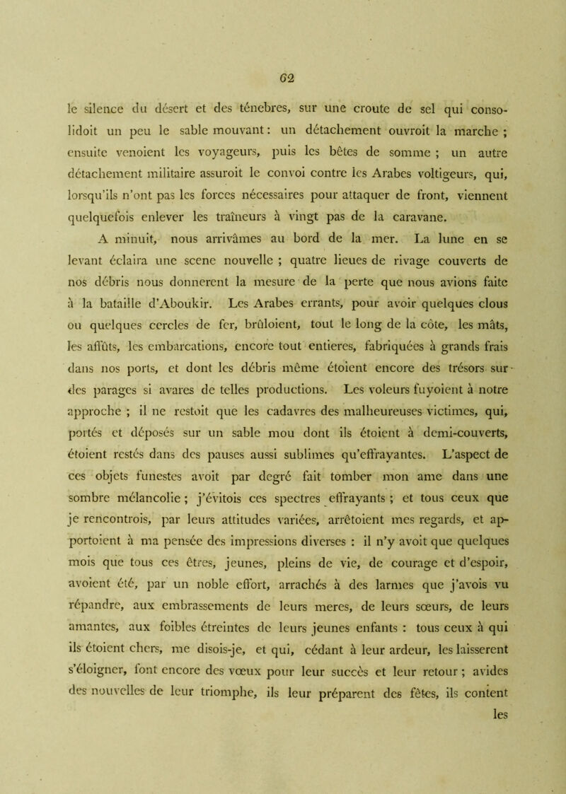 le silence du désert et des ténèbres, sur une croûte de sel qui conso- lidoit un peu le sable mouvant : un détachement ouvroit la marche; ensuite venoient les voyageurs, puis les bêtes de somme ; un autre détachement militaire assuroit le convoi contre les Arabes voltigeurs, qui, lorsqu’ils n’ont pas les forces nécessaires pour attaquer de front, viennent quelquefois enlever les traîneurs à vingt pas de la caravane. A minuit, nous arrivâmes au bord de la mer. La lune en se levant éclaira une scene nouvelle ; quatre lieues de rivage couverts de nos débris nous donnèrent la mesure de la perte que nous avions faite à la bataille d’Aboukir. Les Arabes errants, pour avoir quelques clous ou quelques cercles de fer, brûloient, tout le long de la côte, les mâts, les affûts, les embarcations, encore tout entières, fabriquées à grands frais dans nos ports, et dont les débris même étoient encore des trésors sur des parages si avares de telles productions. Les voleurs fuyoient à notre approche ; il ne restoit que les cadavres des malheureuses victimes, qui, portés et déposés sur un sable mou dont ils étoient à demi-couverts, étoient restés dans des pauses aussi sublimes qu’effrayantes. L’aspect de ces objets funestes avoit par degré fait tomber mon ame dans une sombre mélancolie ; j’évitois ces spectres effrayants ; et tous ceux que je rencontrais, par leurs attitudes variées, arrêtoient mes regards, et ap- portoient à ma pensée des impressions diverses : il n’y avoit que quelques mois que tous ces êtres, jeunes, pleins de vie, de courage et d’espoir, avoient été, par un noble effort, arrachés à des larmes que j’avois vu répandre, aux embrassements de leurs meres, de leurs sœurs, de leurs amantes, aux foibles étreintes de leurs jeunes enfants : tous ceux à qui ils étoient chers, me disois-je, et qui, cédant à leur ardeur, les laissèrent s’éloigner, lont encore des vœux pour leur succès et leur retour ; avides des nouvelles de leur triomphe, ils leur préparent des fêtes, ils content les