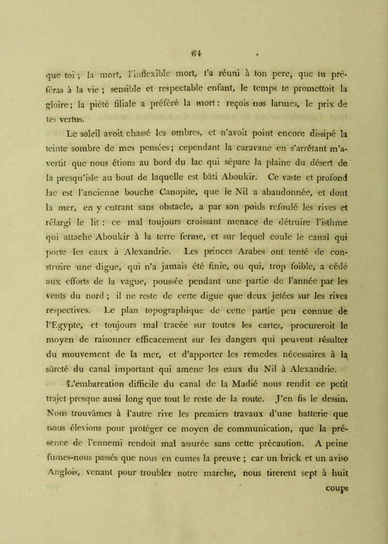que toi ; la mort, l'inflexible mort, t’a réuni à ton pere, que tu pré- féras à la vie ; sensible et respectable enfant, le temps te promettoit la gloire ; la piété filiale a préféré la mort : reçois nos larmes, le prix de tes vertus. Le soleil avoit chassé les ombres, et n’avoit point encore dissipé la teinte sombre de mes pensées; cependant la caravane en s’arrêtant m’a- vertit que nous étions au bord du lac qui sépare la plaine du désert de la presqu’isle au bout de laquelle est bâti Aboukir. Ce vaste et profond lac est l’ancienne bouche Canopite, que le Nil a abandonnée, et dont la mer, en y entrant sans obstacle, a par son poids refoulé les rives et rélargi le lit : ce mal toujours croissant menace de détruire l’isthme qui attache Aboukir à la terre ferme, et sur lequel coule le canal qui porte les eaux à Alexandrie. Les princes Arabes ont tenté de con- struire une digue, qui n’a jamais été finie, ou qui, trop foible, a cédé aux efforts de la vague, poussée pendant une partie de l’année par les vents du nord ; il ne reste de cette digue que deux jetées sur les rives respectives. Le plan topographique de cette partie peu connue de l’Egypte, et toujours mal tracée sur toutes les cartes, procureroit le moyen de raisonner efficacement sur les dangers qui peuvent résulter du mouvement de la mer, et d’apporter les remedes nécessaires à la sûreté du canal important qui amene les eaux du Nil à Alexandrie. L’embarcation difficile du canal de la Madié nous rendit ce petit trajet presque aussi long que tout le reste de la route. J’en fis le dessin. Nous trouvâmes à l’autre rive les premiers travaux d’une batterie que nous élevions pour protéger ce moyen de communication, que la pré- sence de l’ennemi rendoit mal assurée sans cette précaution. A peine fumes-nous passés que nous en eûmes la preuve ; car un brick et un aviso Anglois, venant pour troubler notre marche, nous tirèrent sept à huit coups