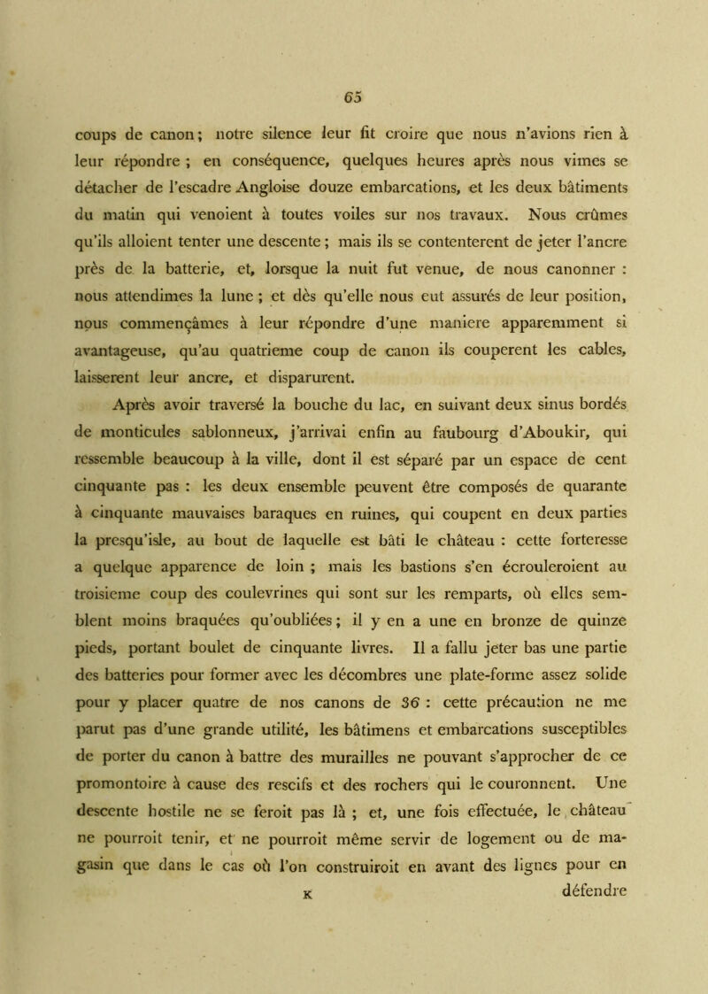 coups de canon ; notre silence leur fit croire que nous n’avions rien à leur répondre ; en conséquence, quelques heures après nous vimes se détacher de l’escadre Angloise douze embarcations, et les deux bâtiments du matin qui venoient à toutes voiles sur nos travaux. Nous crûmes qu’ils aboient tenter une descente ; mais ils se contentèrent de jeter l’ancre près de la batterie, et, lorsque la nuit fut venue, de nous canonner : nous attendîmes la lune ; et dès qu’elle nous eut assurés de leur position, nous commençâmes à leur répondre d’une maniéré apparemment si avantageuse, qu’au quatrième coup de canon ils coupèrent les cables, laissèrent leur ancre, et disparurent. Après avoir traversé la bouche du lac, en suivant deux sinus bordés de monticules sablonneux, j’arrivai enfin au faubourg d’Aboukir, qui ressemble beaucoup à la ville, dont il est séparé par un espace de cent cinquante pas : les deux ensemble peuvent être composés de quarante à cinquante mauvaises baraques en ruines, qui coupent en deux parties la presqu’isle, au bout de laquelle est bâti le château : cette forteresse a quelque apparence de loin ; mais les bastions s’en écrouleroient au troisième coup des coulevrines qui sont sur les remparts, où elles sem- blent moins braquées qu’oubliées ; il y en a une en bronze de quinze pieds, portant boulet de cinquante livres. Il a fallu jeter bas une partie des batteries pour former avec les décombres une plate-forme assez solide pour y placer quatre de nos canons de 36 : cette précaution ne me parut pas d’une grande utilité, les bâtimens et embarcations susceptibles de porter du canon à battre des murailles ne pouvant s’approcher de ce promontoire à cause des rescifs et des rochers qui le couronnent. Une descente hostile ne se feroit pas là ; et, une fois effectuée, le château ne pourroit tenir, et ne pourroit même servir de logement ou de ma- I gasin que dans le cas où l’on construiroit en avant des lignes pour en k défendre