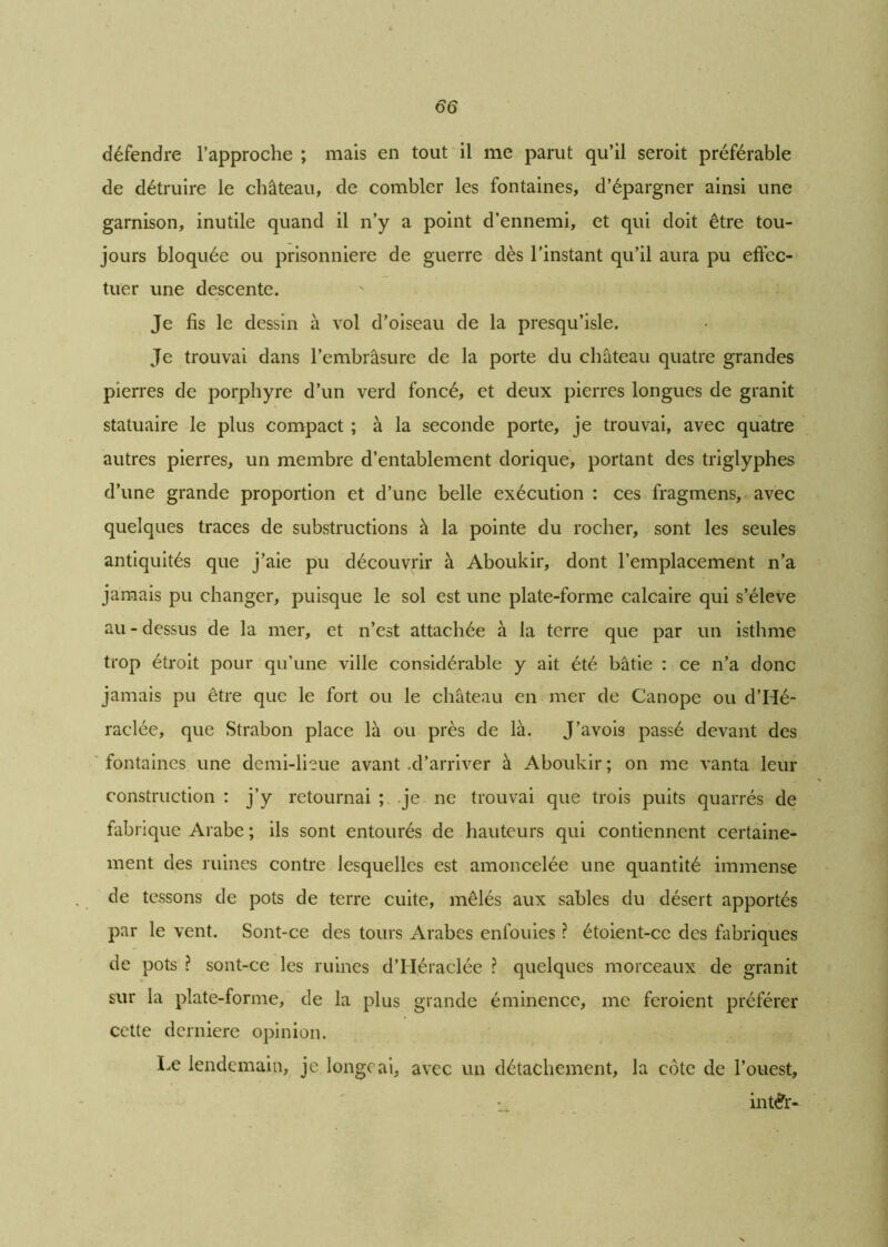 défendre l’approche ; mais en tout il me parut qu’il seroit préférable de détruire le château, de combler les fontaines, d’épargner ainsi une garnison, inutile quand il n’y a point d’ennemi, et qui doit être tou- jours bloquée ou prisonnière de guerre dès l'instant qu’il aura pu effec- tuer une descente. Je fis le dessin à vol d’oiseau de la presqu’isle. Je trouvai dans l’embrasure de la porte du château quatre grandes pierres de porphyre d’un verd foncé, et deux pierres longues de granit statuaire le plus compact ; à la seconde porte, je trouvai, avec quatre autres pierres, un membre d’entablement dorique, portant des triglyphes d’une grande proportion et d’une belle exécution : ces fragmens, avec quelques traces de substructions à la pointe du rocher, sont les seules antiquités que j’aie pu découvrir à Aboukir, dont l’emplacement n’a jamais pu changer, puisque le sol est une plate-forme calcaire qui s’élève au - dessus de la mer, et n’est attachée à la terre que par un isthme trop étroit pour qu’une ville considérable y ait été bâtie : ce n’a donc jamais pu être que le fort ou le château en mer de Canope ou d’Hé- raclée, que Strabon place là ou près de là. J’avois passé devant des fontaines une demi-lieue avant .d’arriver à Aboukir ; on me vanta leur construction : j’y retournai ; je ne trouvai que trois puits quarrés de fabrique Arabe ; ils sont entourés de hauteurs qui contiennent certaine- ment des ruines contre lesquelles est amoncelée une quantité immense de tessons de pots de terre cuite, mêlés aux sables du désert apportés par le vent. Sont-ce des tours Arabes enfouies ? étoient-cc des fabriques de pots ? sont-ce les ruines d’Héraclée ? quelques morceaux de granit sur la plate-forme, de la plus grande éminence, me feroient préférer cette dernière opinion. Le lendemain, je longeai, avec un détachement, la côte de l’ouest, int£r-