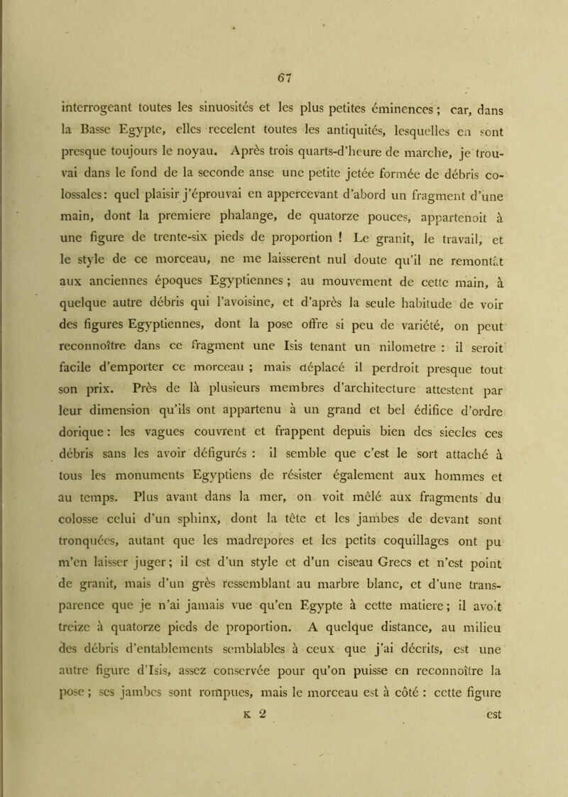 interrogeant toutes les sinuosités et les plus petites éminences ; car, dans la Basse Egypte, elles recèlent toutes les antiquités, lesquelles en sont presque toujours le noyau. Après trois quarts-d’heure de marche, je trou- vai dans le fond de la seconde anse une petite jetée formée de débris co- lossales: quel plaisir j’éprouvai en appercevant d’abord un fragment d’une main, dont la première phalange, de quatorze pouces, appartenait à une figure de trente-six pieds de proportion ! Le granit, le travail, et le style de ce morceau, ne me laissèrent nul doute qu’il ne remontât aux anciennes époques Egyptiennes ; au mouvement de cette main, à quelque autre débris qui l’avoisine, et d’après la seule habitude de voir des figures Egyptiennes, dont la pose offre si peu de variété, on peut reconnoître dans ce fragment une Isis tenant un nilometre : il seroit facile d’emporter ce morceau ; mais déplacé il perdroit presque tout son prix. Près de là plusieurs membres d’architecture attestent par leur dimension qu’ils ont appartenu à un grand et bel édifice d’ordre dorique : les vagues couvrent et frappent depuis bien des siècles ces débris sans les avoir défigurés : il semble que c’est le sort attaché à tous les monuments Egyptiens de résister également aux hommes et au temps. Plus avant dans la mer, on voit mêlé aux fragments du colosse celui d’un sphinx, dont la tête et les jambes de devant sont tronquées, autant que les madrépores et les petits coquillages ont pu m’en laisser juger; il est d’un style et d’un ciseau Grecs et n’est point de granit, mais d’un grès ressemblant au marbre blanc, et d’une trans- parence que je n’ai jamais vue qu’en Egypte à cette matière; il avo't treize à quatorze pieds de proportion. A quelque distance, au milieu des débris d’entablements semblables à ceux que j’ai décrits, est une autre figure d’Isis, assez conservée pour qu’on puisse en reconnoître la pose ; scs jambes sont rompues, mais le morceau est à côté : cette figure k 2 est