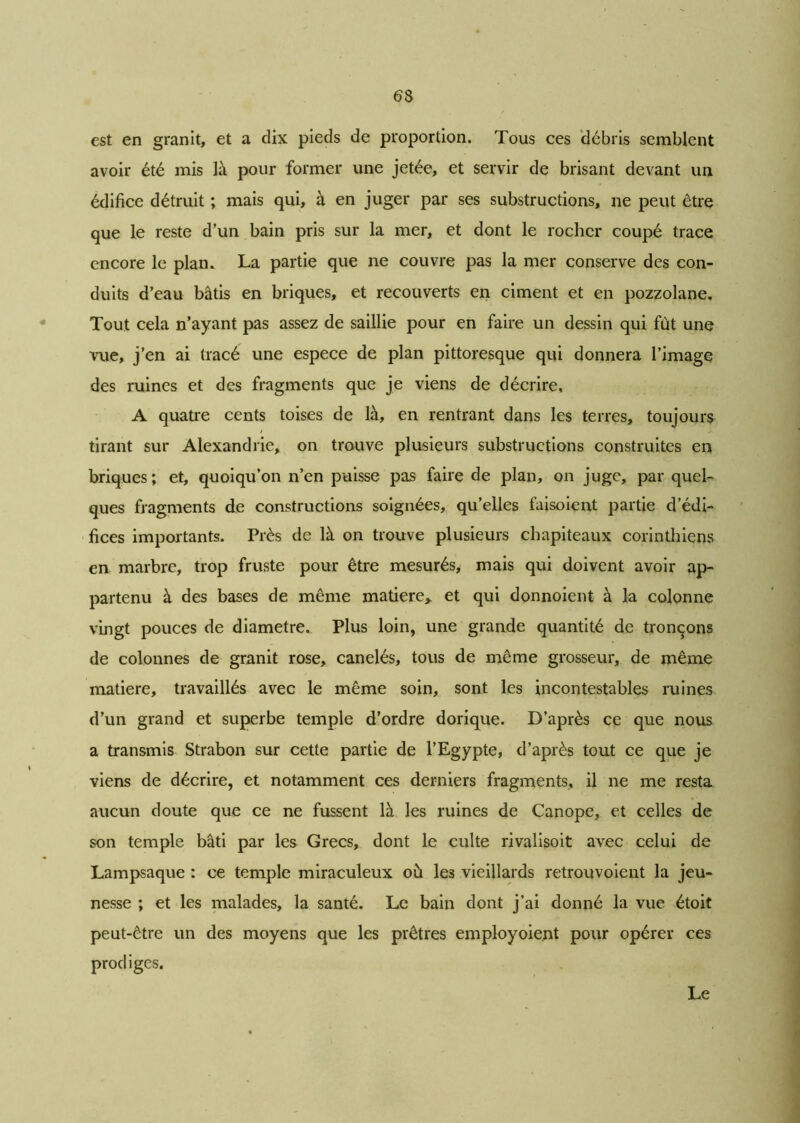 6 8 est en granit, et a dix pieds de proportion. Tous ces débris semblent avoir été mis là pour former une jetée, et servir de brisant devant un édifice détruit ; mais qui, à en juger par ses substructions, ne peut être que le reste d’un bain pris sur la mer, et dont le rocher coupé trace encore le plan. La partie que ne couvre pas la mer conserve des con- duits d’eau bâtis en briques, et recouverts en ciment et en pozzolane. Tout cela n’ayant pas assez de saillie pour en faire un dessin qui fut une vue, j’en ai (racé une espece de plan pittoresque qui donnera l’image des ruines et des fragments que je viens de décrire. A quatre cents toises de là, en rentrant dans les terres, toujours tirant sur Alexandrie, on trouve plusieurs substructions construites en briques ; et, quoiqu’on n’en puisse pas faire de plan, on juge, par quel- ques fragments de constructions soignées, qu’elles faisoient partie d’édi- fices importants. Près de là on trouve plusieurs chapiteaux corinthiens en marbre, trop fruste pour être mesurés* mais qui doivent avoir ap- partenu à des bases de même matière,, et qui donnoient à la colonne vingt pouces de diamètre. Plus loin, une grande quantité de tronçons de colonnes de granit rose, canelés, tous de même grosseur, de même matière, travaillés avec le même soin, sont les incontestables ruines d’un grand et superbe temple d’ordre dorique. D’après ce que nous a transmis Strabon sur cette partie de l’Egypte, d’après tout ce que je viens de décrire, et notamment ces derniers fragments, il ne me resta aucun doute que ce ne fussent là les ruines de Canope, et celles de son temple bâti par les Grecs, dont le culte rivalisoit avec celui de Lampsaque : ce temple miraculeux où le3 vieillards retrouvoient la jeu- nesse ; et les malades, la santé. Le bain dont j’ai donné la vue étoit peut-être un des moyens que les prêtres employoient pour opérer ces prodiges. Le