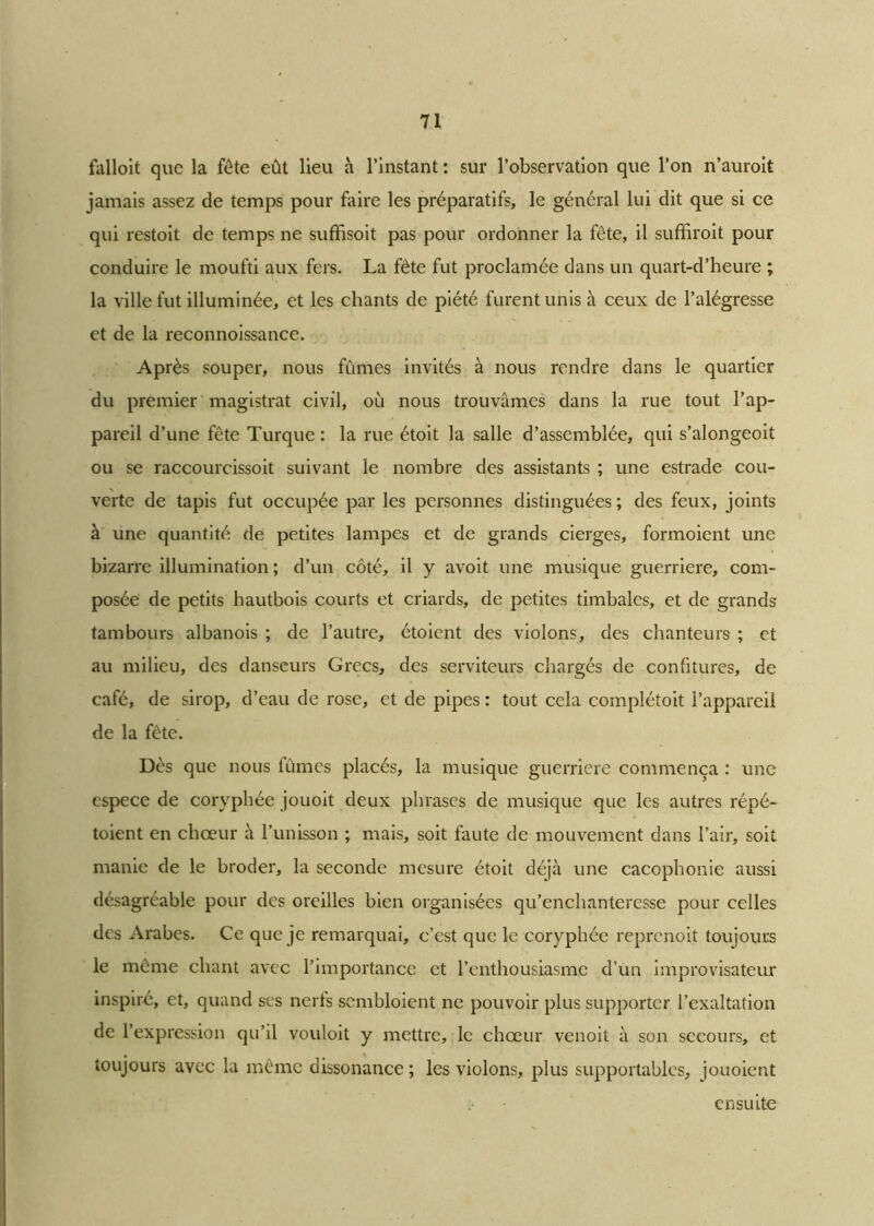 falloit que la fête eût lieu à l’instant : sur l’observation que l’on n’auroit jamais assez de temps pour faire les préparatifs, le général lui dit que si ce qui restoit de temps ne suffisoit pas pour ordonner la fête, il suffirait pour conduire le moufti aux fers. La fête fut proclamée dans un quart-d’heure ; la ville fut illuminée, et les chants de piété furent unis à ceux de l’alégresse et de la reconnoissance. Après souper, nous fumes invités à nous rendre dans le quartier du premier magistrat civil, où nous trouvâmes dans la rue tout l’ap- pareil d’une fête Turque : la rue étoit la salle d’assemblée, qui s’alongeoit ou se raccourcissoit suivant le nombre des assistants ; une estrade cou- verte de tapis fut occupée par les personnes distinguées; des feux, joints à une quantité de petites lampes et de grands cierges, formoient une bizarre illumination ; d’un côté, il y avoit une musique guerriere, com- posée de petits hautbois courts et criards, de petites timbales, et de grands tambours albanois ; de l’autre, étoient des violons, des chanteurs ; et au milieu, des danseurs Grecs, des serviteurs chargés de confitures, de café, de sirop, d’eau de rose, et de pipes : tout cela complétoit l’appareil de la fête. Dès que nous fumes placés, la musique guerriere commença : une espece de coryphée jouoit deux phrases de musique que les autres répé- toient en choeur à l’unisson ; mais, soit faute de mouvement dans l’air, soit manie de le broder, la seconde mesure étoit déjà une cacophonie aussi désagréable pour des oreilles bien organisées qu’enchanteresse pour celles des Arabes. Ce que je remarquai, c’est que le coryphée reprenoit toujours le même chant avec l’importance et l’enthousiasme d’un improvisateur inspiré, et, quand ses nerfs sembloient ne pouvoir plus supporter l’exaltation de l’expression qu’il vouloit y mettre, le chœur venoit à son secours, et toujours avec la même dissonance ; les violons, plus supportables, jouoient ensuite